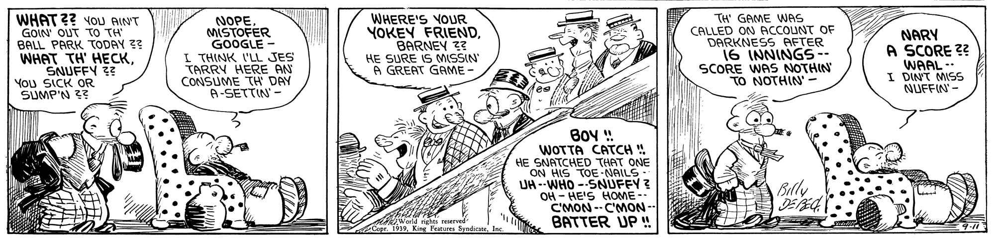 Art OCR: WHAT ?? YOU AIN'T GOIN OUT TO TH BALL PARK TODAY ?? WHAT TH' HECKSNUFFY ?? You SICK OR SUMP'N 3? NOPE MISTOFER GOOGLE- I THINK I'LL JES TARRY HERE AN CONSUME TH DAY A-SETTIN' - WHERE'S YOUR YOKEY FRIENDBARNEY 3? TH' GAME WAS CALLED ON ACCOUNT OF DARKNESS AETER 16 INNINGS-- SCORE WAS NOTHIN TO NOTHIN' - NARY A SCORE ?? WAAL- I DINT MISS NUFFIN' - HE SURE IS MISSIN A GREAT GAME BO ! WOTTA CATCH ! HE SNATCHED THAT ONE ON HIS TOENAILS UH --WHO --SNUFFY ? OH - HE'S HOME C'MON--C'MON- BATTER UP ! Billy Irights reierved King Features Syndicate. 9-11 WHAT ?? YOU AIN'T GOIN OUT TO TH BALL PARK TODAY ?? WHAT TH' HECKSNUFFY ?? You SICK OR SUMP'N 3? NOPE MISTOFER GOOGLE- I THINK I'LL JES TARRY HERE AN CONSUME TH DAY A-SETTIN' - WHERE'S YOUR YOKEY FRIENDBARNEY 3? TH' GAME WAS CALLED ON ACCOUNT OF DARKNESS AETER 16 INNINGS-- SCORE WAS NOTHIN TO NOTHIN' - NARY A SCORE ?? WAAL- I DINT MISS NUFFIN' - HE SURE IS MISSIN A GREAT GAME BO ! WOTTA CATCH ! HE SNATCHED THAT ONE ON HIS TOENAILS UH --WHO --SNUFFY ? OH - HE'S HOME C'MON--C'MON- BATTER UP ! Billy Irights reierved King Features Syndicate. 9-11