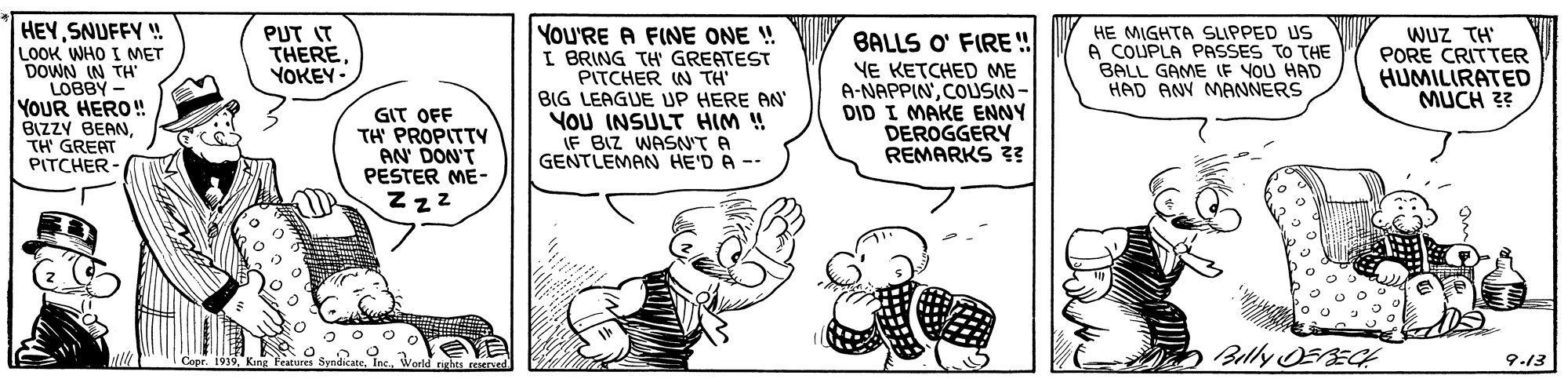 Finger OCR: HEYSNUFFY ! LOOK WHO I MET DOWN IN TH LOBBY YOUR HERO! BIZZY BEANTH' GREAT PITCHER- YOU'RE A FINE ONE ! I BRING TH GREATEST PITCHER IN TH' BIG LEAGUE UP HERE AN YoU INSULT HIM ! (F BIZ WASN'T A GENTLEMAN HE'D A -- WUZ TH' PORE CRITTER HUMILIRATED MUCH ?? PUT IT THEREYOKEY- HE MIGHTA SUPPED US A COUPLA PASSES TO THE BALL GAME IF YOU HAD HAD ANV MANNERS BALLS O' FIRE ! GIT OFF TH PROPITTY AN DON'T PESTER ME- Z zz VE KETCHED ME A-NAPPINCOUSIN- DID I MAKE ENNY DEROGGERY REMARKS 3? Belly OERECH A Copr. 1939King 9-13 HEYSNUFFY ! LOOK WHO I MET DOWN IN TH LOBBY YOUR HERO! BIZZY BEANTH' GREAT PITCHER- YOU'RE A FINE ONE ! I BRING TH GREATEST PITCHER IN TH' BIG LEAGUE UP HERE AN YoU INSULT HIM ! (F BIZ WASN'T A GENTLEMAN HE'D A -- WUZ TH' PORE CRITTER HUMILIRATED MUCH ?? PUT IT THEREYOKEY- HE MIGHTA SUPPED US A COUPLA PASSES TO THE BALL GAME IF YOU HAD HAD ANV MANNERS BALLS O' FIRE ! GIT OFF TH PROPITTY AN DON'T PESTER ME- Z zz VE KETCHED ME A-NAPPINCOUSIN- DID I MAKE ENNY DEROGGERY REMARKS 3? Belly OERECH A Copr. 1939King 9-13