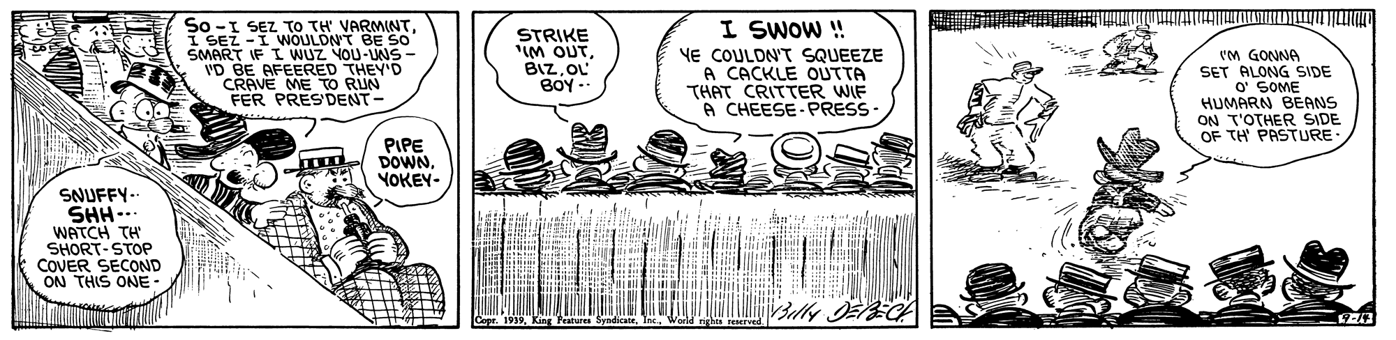Art OCR: So -I SEZ TO TH VARMINTI SEZ -I WNOULDNT BE So SMART IF I WUZ YOU-UNS- VD BE AFEERED THEY'D CRAVE ME TO RUN FER PRESDENT- I SWOW ! STRIKE "IM OUTOL BOY.- YE COULDN'T SQUEEZE A CACKLE OUTTA THAT CRITTER WIF A CHEESE- PRESS VM GONNA SET ALONG SIDE O' SOME HUMARN BEANS ON T'OTHER SIDE OF TH PASTURE PIPE DOWNYOKEY- SNUFFY-- SHH... WATCH TH SHORT-STOP COVER SECOND ON THIS ONE- So -I SEZ TO TH VARMINTI SEZ -I WNOULDNT BE So SMART IF I WUZ YOU-UNS- VD BE AFEERED THEY'D CRAVE ME TO RUN FER PRESDENT- I SWOW ! STRIKE "IM OUTOL BOY.- YE COULDN'T SQUEEZE A CACKLE OUTTA THAT CRITTER WIF A CHEESE- PRESS VM GONNA SET ALONG SIDE O' SOME HUMARN BEANS ON T'OTHER SIDE OF TH PASTURE PIPE DOWNYOKEY- SNUFFY-- SHH... WATCH TH SHORT-STOP COVER SECOND ON THIS ONE-
