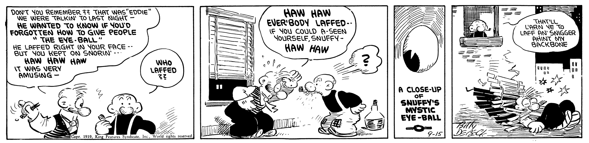 Comic book OCR: DON'T YOU REMEMBER 33 THAT WAS"EDDIE" WE WERE TALKIN' TO LAST NIGHT HE WANTED TO KNOW IF YOU'D FORGOTTEN HOW TO GIVE PEOPLE HAW HAW EVER'BODY LAFFED-- IF YOU COULD A-SEEN YOURSELFSNUFFY- HAW HAW THAT'LL L'ARN YE To LAFF AN SNNGGER AHINT MY BACKBONE THE EYE BALL" HE LAFFED RIGHT IN YOUR FACE -- BUT YOU KEPT ON SNORIN - HAW HAW HAW IT WAS VERY AMUSING - WHO LAFFED A CLOSE-UP OF SNUFFY'S MYSTIC EYE-BALL 9-15 DEEG 1939ing Features Sy ndicate. Inc World nghts reaerved DON'T YOU REMEMBER 33 THAT WAS"EDDIE" WE WERE TALKIN' TO LAST NIGHT HE WANTED TO KNOW IF YOU'D FORGOTTEN HOW TO GIVE PEOPLE HAW HAW EVER'BODY LAFFED-- IF YOU COULD A-SEEN YOURSELFSNUFFY- HAW HAW THAT'LL L'ARN YE To LAFF AN SNNGGER AHINT MY BACKBONE THE EYE BALL" HE LAFFED RIGHT IN YOUR FACE -- BUT YOU KEPT ON SNORIN - HAW HAW HAW IT WAS VERY AMUSING - WHO LAFFED A CLOSE-UP OF SNUFFY'S MYSTIC EYE-BALL 9-15 DEEG 1939ing Features Sy ndicate. Inc World nghts reaerved