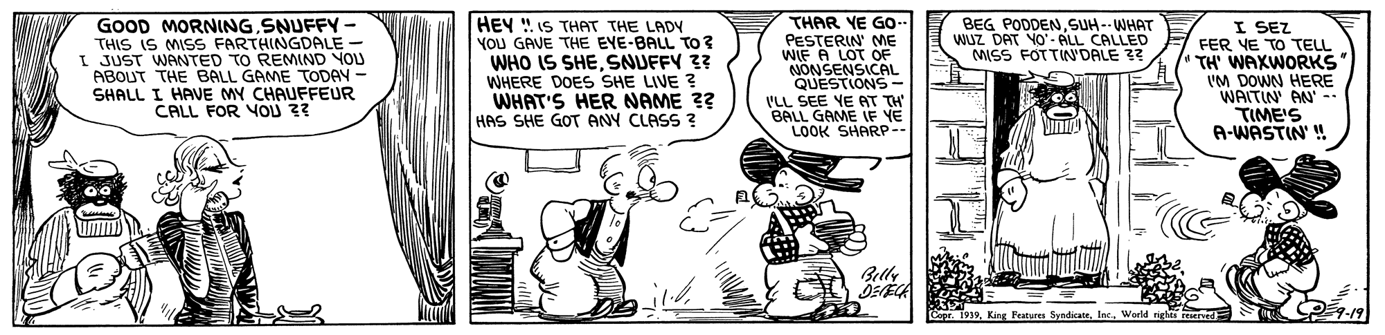 Fictional character OCR: GOOD MORNINGSNUFFY- THIS IS MISS FARTHINGDALE I JUST WANTED TO REMIND YOU ABOUT THE BALL GAME TODAY - SHALL I HAVE MY CHAUFFEUR CALL FOR YOU 3? HEY ! IS THAT THE LADY YOU GAVE THE EYE-BALL TO ? WHO IS SHESNUFFY ?? WHERE DOES SHE LIVE ? WHAT'S HER NAME ?? HAS SHE GOT ANY CLASS ? THAR YE GO.. PESTERIN' ME WIF A LOT OF NONSENSICAL QUESTIONS- ILL SEE YE AT TH BALL GAME IF YE LOOK SHARP-- BEG PODDENSUH-- WHAT WUZ DAT YO- ALL CALLED MISS FOTTIN'DALE 3? I SEZ FER YE TO TELL TH' WAXWORKS 'M DOWN HERE WAITIN AN.. TIME'S A-WASTIN' Belly Ccor 1939World righes GOOD MORNINGSNUFFY- THIS IS MISS FARTHINGDALE I JUST WANTED TO REMIND YOU ABOUT THE BALL GAME TODAY - SHALL I HAVE MY CHAUFFEUR CALL FOR YOU 3? HEY ! IS THAT THE LADY YOU GAVE THE EYE-BALL TO ? WHO IS SHESNUFFY ?? WHERE DOES SHE LIVE ? WHAT'S HER NAME ?? HAS SHE GOT ANY CLASS ? THAR YE GO.. PESTERIN' ME WIF A LOT OF NONSENSICAL QUESTIONS- ILL SEE YE AT TH BALL GAME IF YE LOOK SHARP-- BEG PODDENSUH-- WHAT WUZ DAT YO- ALL CALLED MISS FOTTIN'DALE 3? I SEZ FER YE TO TELL TH' WAXWORKS 'M DOWN HERE WAITIN AN.. TIME'S A-WASTIN' Belly Ccor 1939King Peatures SyndicatrWorld righes