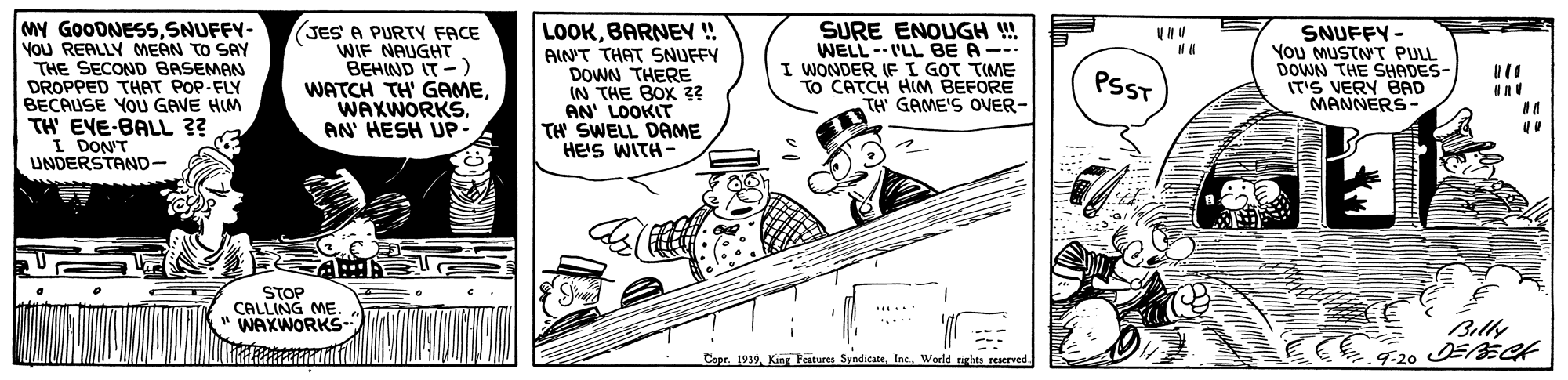 Art OCR: MY GOODNESSSNUFFY- YoU REALLY MEAN TO SAY THE SECOND BASEMAN DROPPED THAT POP-FLY BECAUSE YOU GAVE HIM TH' EVE-BALL ?? I DONT UNDERSTAND- JES A PURTY FACE WIF NAUGHT BEHIND IT -) WATCH TH' GAMEAN' HESH UP- LOOKBARNEN ! AIN'T THAT SNUFFY DOWN THERE IN THE BOX ?? AN' LOOKIT TH SWELL DAME HE'S WITH- SURE ENOUGH !! WELL -- I'LL BE A --- I WONDER IF I GOT TIME To CATCH HIM BEFORE TH GAME'S ONER- SNUFFY - You MUSTNT PULL DOWN THE SHADES- IT'S VERY BAD MANNERS- PSST STOP CALLING ME. " WAXWORKS- Billy CoprWorld righes reserved. 9-20 MY GOODNESSSNUFFY- YoU REALLY MEAN TO SAY THE SECOND BASEMAN DROPPED THAT POP-FLY BECAUSE YOU GAVE HIM TH' EVE-BALL ?? I DONT UNDERSTAND- JES A PURTY FACE WIF NAUGHT BEHIND IT -) WATCH TH' GAMEAN' HESH UP- LOOKBARNEN ! AIN'T THAT SNUFFY DOWN THERE IN THE BOX ?? AN' LOOKIT TH SWELL DAME HE'S WITH- SURE ENOUGH !! WELL -- I'LL BE A --- I WONDER IF I GOT TIME To CATCH HIM BEFORE TH GAME'S ONER- SNUFFY - You MUSTNT PULL DOWN THE SHADES- IT'S VERY BAD MANNERS- PSST STOP CALLING ME. " WAXWORKS- Billy Copr1939. King Peatures SyndicateWorld righes reserved. 9-20
