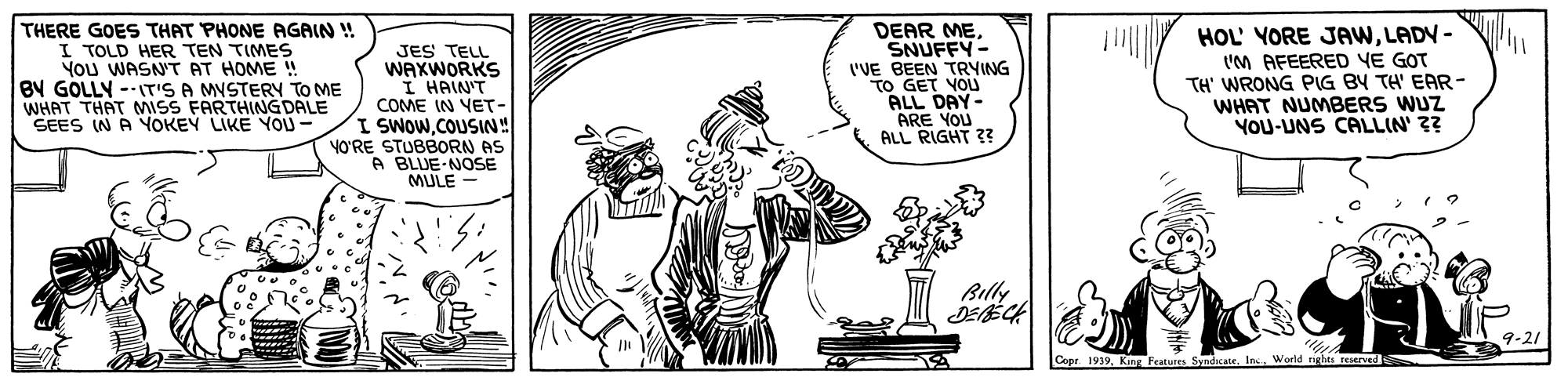 Illustration OCR: THERE GOES THAT PHONE AGAIN ! I TOLD HER TEN TIMES You WASN'T AT HOME ! BY GOLLY --IT'S A MVSTERY TO ME WHAT THAT MISS FARTHING DALE SEES IN A YOKEY LIKE YO- DEAR MESNUFFY- 'VE BEEN TRVING TO GET VOU ALL DAY- ARE YOU ALL RIGHT ?? HOL' YORE JAWLADV - t'M AFEERED YE GOT TH' WRONG PIG BY TH' EAR- WHAT NUMBERS WUZ YOU-UNS CALLIN' ?? ll JES TELL WAXWORKS I HAIN'T COME IN YET- I SWOWCOUSIN! YO'RE STUBBORN AS A BLUE-NOSE MULE - Billy 9-21 Copr. 1939World rights reerveds THERE GOES THAT PHONE AGAIN ! I TOLD HER TEN TIMES You WASN'T AT HOME ! BY GOLLY --IT'S A MVSTERY TO ME WHAT THAT MISS FARTHING DALE SEES IN A YOKEY LIKE YO- DEAR MESNUFFY- 'VE BEEN TRVING TO GET VOU ALL DAY- ARE YOU ALL RIGHT ?? HOL' YORE JAWLADV - t'M AFEERED YE GOT TH' WRONG PIG BY TH' EAR- WHAT NUMBERS WUZ YOU-UNS CALLIN' ?? ll JES TELL WAXWORKS I HAIN'T COME IN YET- I SWOWCOUSIN! YO'RE STUBBORN AS A BLUE-NOSE MULE - Billy 9-21 Copr. 1939King Eeatures SyadcaneWorld rights reerveds