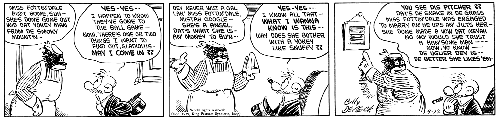 Finger OCR: MISS FOTTIN'DALE AIN'T HOMESUH- SHE'S DONE GONE OUT WID DAT YOKEY MAN FROM DE SMOKY MOUNT'N VES-VES -- I HAPPEN TO KNOW THEY'VE GONE TO THE BALL GAME - NOWTHERE'S ONE OR TWO THINGS I WANT TO FIND OUTGLADIOLUS- MAY I COME IN 3? DEY NEVER WUZ A GAL LAK MISS FOTTIN'DALEMISTAH GOOGLE - SHE'S A ANGELDAT'S WHAT SHE IS- AN MONEV TO BU'N - You SEE DIS PITCHER ? DAT'S DE SNAKE IN DE GRASS MISS FOTTIN'DALE WAS ENGAGED TO MARRY AN HE UPS AN' JILTS HER- SHE DONE MADE A VOW DAT NEVAH NO MO' WOULD SHE TRUST A HAN'SOME MAN --- NOWYO' KNOW DE UGLIER DEY IS - DE BETTER SHE LIKES 'EM- VES-VES -.. I KNOW ALL THAT- WHAT I WANNA KNOW IS THIS -- WHY DOES SHE BOTHER WITH A YOKEY LIKE SNUFFY 3? Billy World nghts reserved: Copr. 1939Inc 9-22 MISS FOTTIN'DALE AIN'T HOMESUH- SHE'S DONE GONE OUT WID DAT YOKEY MAN FROM DE SMOKY MOUNT'N VES-VES -- I HAPPEN TO KNOW THEY'VE GONE TO THE BALL GAME - NOWTHERE'S ONE OR TWO THINGS I WANT TO FIND OUTGLADIOLUS- MAY I COME IN 3? DEY NEVER WUZ A GAL LAK MISS FOTTIN'DALEMISTAH GOOGLE - SHE'S A ANGELDAT'S WHAT SHE IS- AN MONEV TO BU'N - You SEE DIS PITCHER ? DAT'S DE SNAKE IN DE GRASS MISS FOTTIN'DALE WAS ENGAGED TO MARRY AN HE UPS AN' JILTS HER- SHE DONE MADE A VOW DAT NEVAH NO MO' WOULD SHE TRUST A HAN'SOME MAN --- NOWYO' KNOW DE UGLIER DEY IS - DE BETTER SHE LIKES 'EM- VES-VES -.. I KNOW ALL THAT- WHAT I WANNA KNOW IS THIS -- WHY DOES SHE BOTHER WITH A YOKEY LIKE SNUFFY 3? Billy World nghts reserved: Copr. 1939King Features SyndicateInc 9-22