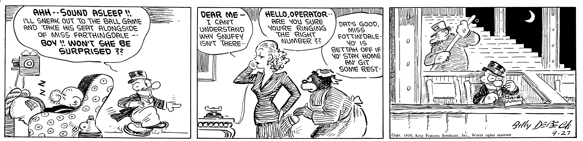 Gesture OCR: AHH --SOUND ASLEEP ! I'LL SNEAK OUT TO THE BALL GAME AND TAKE HIS SEAT ALONGSIDE OF MISS FARTHINGDALE -- B0V !! WON'T SHE BE SURPRISED ?? DEAR ME I CANT UNDERSTAND WHY SNUFFY ISN'T THERE HELLOOPERATOR ARE YOU SURE YOU'RE RINGING THE RIGHT NUMBER 2? DAT'S GOODMISS FOTTIN DALE YO' IS BETTAH OFF IF YO' STAN HOME AN' GIT SOME REST- Billy DEECH Copr. 1939World aghts reserved 9-27 AHH --SOUND ASLEEP ! I'LL SNEAK OUT TO THE BALL GAME AND TAKE HIS SEAT ALONGSIDE OF MISS FARTHINGDALE -- B0V !! WON'T SHE BE SURPRISED ?? DEAR ME I CANT UNDERSTAND WHY SNUFFY ISN'T THERE HELLOOPERATOR ARE YOU SURE YOU'RE RINGING THE RIGHT NUMBER 2? DAT'S GOODMISS FOTTIN DALE YO' IS BETTAH OFF IF YO' STAN HOME AN' GIT SOME REST- Billy DEECH Copr. 1939King Features SyndcateWorld aghts reserved 9-27
