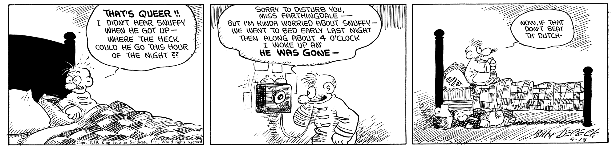 Drawing OCR: THAT'S QUEER ! I DIDNT HEAR SNUFFY WHEN HE GOT UP- WHERE THE HECK COULD HE GO THIS HOUR OF THE NIGHT 3? SORRY TO DISTURB YOUMISS FARTHINGDALE BUT IM KINDA WORRIED ABOUT SNUFEY - WE WENT TO BED EARLY LAST NIGHT THEN ALONG ABOUT 4 O'CLOCK I WOKE UP AN HE WAS GONE- NOWIF THAT DON'T BEAT TH DUTCH- iepr. 1939. King 9.28° THAT'S QUEER ! I DIDNT HEAR SNUFFY WHEN HE GOT UP- WHERE THE HECK COULD HE GO THIS HOUR OF THE NIGHT 3? SORRY TO DISTURB YOUMISS FARTHINGDALE BUT IM KINDA WORRIED ABOUT SNUFEY - WE WENT TO BED EARLY LAST NIGHT THEN ALONG ABOUT 4 O'CLOCK I WOKE UP AN HE WAS GONE- NOWIF THAT DON'T BEAT TH DUTCH- iepr. 1939. King 9.28°