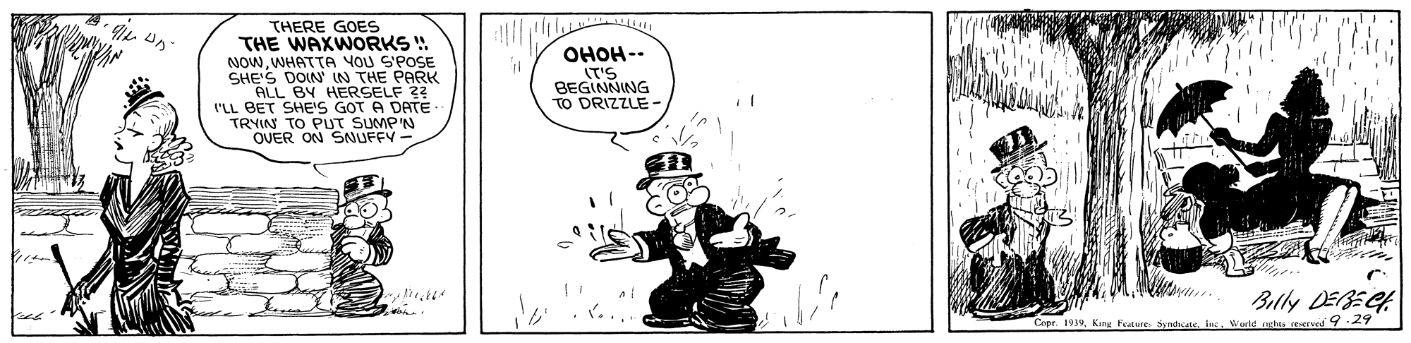Art OCR: THERE GOES THE WAXWORKS ! NOWWHATTA YOU S'POSE SHE'S DOIN' IN THE PARK ALL BY HERSELF 22 I'LL BET SHE'S GOT A DATE TRYIN TO PUT SUMP'N OVER ON SNUFFY- OHOH-- (T'S BEGINNING TO DRIZZLE - Bully DEBECA Copr. 1939toc. Wurld arhts reserved 929 THERE GOES THE WAXWORKS ! NOWWHATTA YOU S'POSE SHE'S DOIN' IN THE PARK ALL BY HERSELF 22 I'LL BET SHE'S GOT A DATE TRYIN TO PUT SUMP'N OVER ON SNUFFY- OHOH-- (T'S BEGINNING TO DRIZZLE - Bully DEBECA Copr. 1939King Feaure Syndicnetoc. Wurld arhts reserved 929