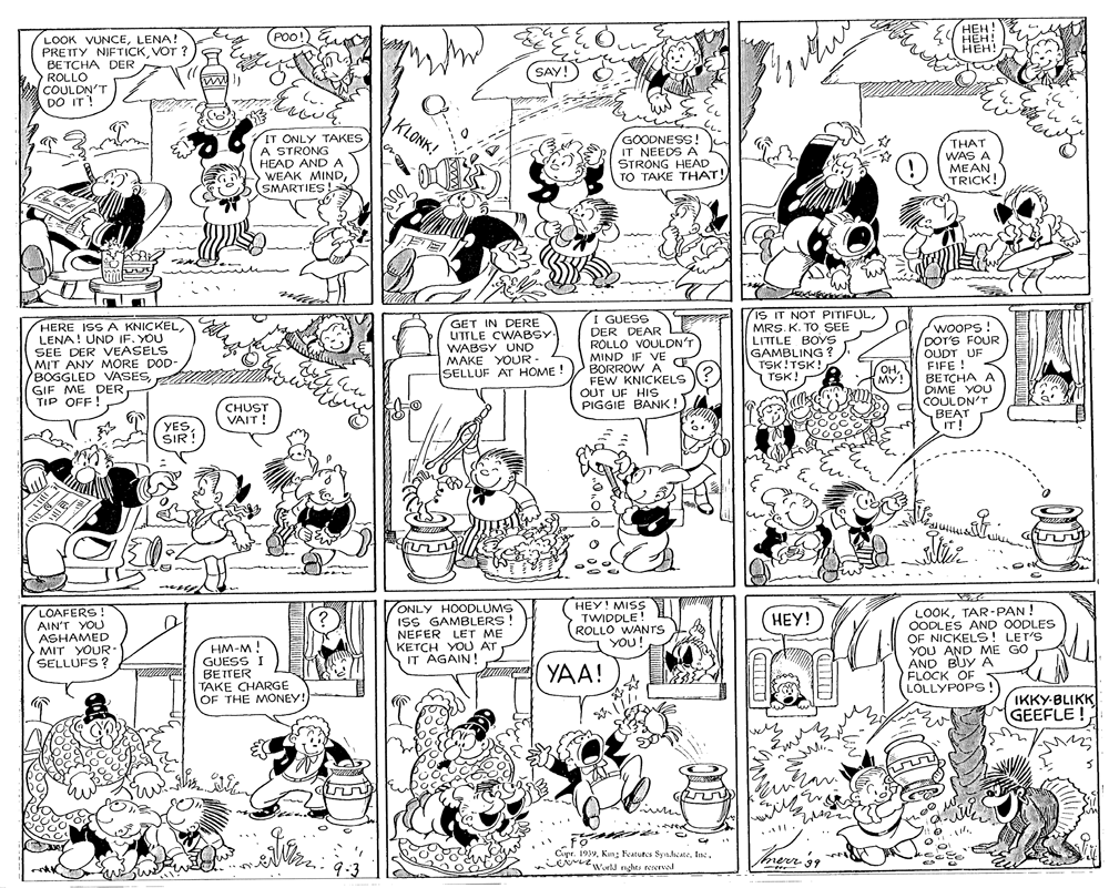Parallel OCR: POO! E ???! HEH! ???! LOOK VUNCELENA! PRETTY NIFTICKVOT ? BETCHA DER ROLLO COULDN'T DO IT! SAY! KLONK! IT ONLY TAKES A STRONG HEAD ANDA WEAK MINDSMARTIES GOODNESS! IT NEEDS A STRONG HEAD TO TAKE THAT! THAT WAS A ???? TRICK! HERE ISS A KNICKEL LENA! UND IF. YOU SEE DER VEASELS MIT ANY MORE DOD- BOGGLED VASESGIF ME DER TIP OFF ! GET IN DERE UTTLE CWABSY- WABSY UND MAKE YOUR- SELLUF AT HOME ! I GUESS DER DEAR L ROLLO VOULDN'T MIND IF VE BORROW A FEW KNICKELS OUT UF HIS PIGGIE BANK! iS IT NOT PITIFULMRS. K. TO SEE LITTLE BOYS GAMBLING ? TSK!TSK! TSK! WOOPS! DOT'S FOUR OUDT UF FIFE ! BETCHA A DIME YOU ??MY! CHUST VAIT! ECOULDN'T BEAT IT! YES SIR! Eu co LOAFERS! AIN'T YOU ASHAMED MIT YOUR- SELLUFS ? ONLY HOODLUMS ISS GAMBLERS! NEFER LET ME KETCH YOU AT IT AGAIN! HEY! MISS TWIDDLE! ROLLO WANTS YOU! LOOKTAR-PAN OODLES AND OODLES OF NICKELS! LET'S YOU AND ME GO AND BUYA FLOCK OF LOLLYPOPS ! ???! HM-M ! GUESS I BETTER TAKE CHARGE OF THE MONEY! YAA! IKKY-BLIKK GEEFLE ! Eme . l. Cupr. 1939merr 9.3 POO! E ???! HEH! ???! LOOK VUNCELENA! PRETTY NIFTICKVOT ? BETCHA DER ROLLO COULDN'T DO IT! SAY! KLONK! IT ONLY TAKES A STRONG HEAD ANDA WEAK MINDSMARTIES GOODNESS! IT NEEDS A STRONG HEAD TO TAKE THAT! THAT WAS A ???? TRICK! HERE ISS A KNICKEL LENA! UND IF. YOU SEE DER VEASELS MIT ANY MORE DOD- BOGGLED VASESGIF ME DER TIP OFF ! GET IN DERE UTTLE CWABSY- WABSY UND MAKE YOUR- SELLUF AT HOME ! I GUESS DER DEAR L ROLLO VOULDN'T MIND IF VE BORROW A FEW KNICKELS OUT UF HIS PIGGIE BANK! iS IT NOT PITIFULMRS. K. TO SEE LITTLE BOYS GAMBLING ? TSK!TSK! TSK! WOOPS! DOT'S FOUR OUDT UF FIFE ! BETCHA A DIME YOU ??MY! CHUST VAIT! ECOULDN'T BEAT IT! YES SIR! Eu co LOAFERS! AIN'T YOU ASHAMED MIT YOUR- SELLUFS ? ONLY HOODLUMS ISS GAMBLERS! NEFER LET ME KETCH YOU AT IT AGAIN! HEY! MISS TWIDDLE! ROLLO WANTS YOU! LOOKTAR-PAN OODLES AND OODLES OF NICKELS! LET'S YOU AND ME GO AND BUYA FLOCK OF LOLLYPOPS ! ???! HM-M ! GUESS I BETTER TAKE CHARGE OF THE MONEY! YAA! IKKY-BLIKK GEEFLE ! Eme . l. Cupr. 1939Kun ; Features Synicale. Inmerr 9.3