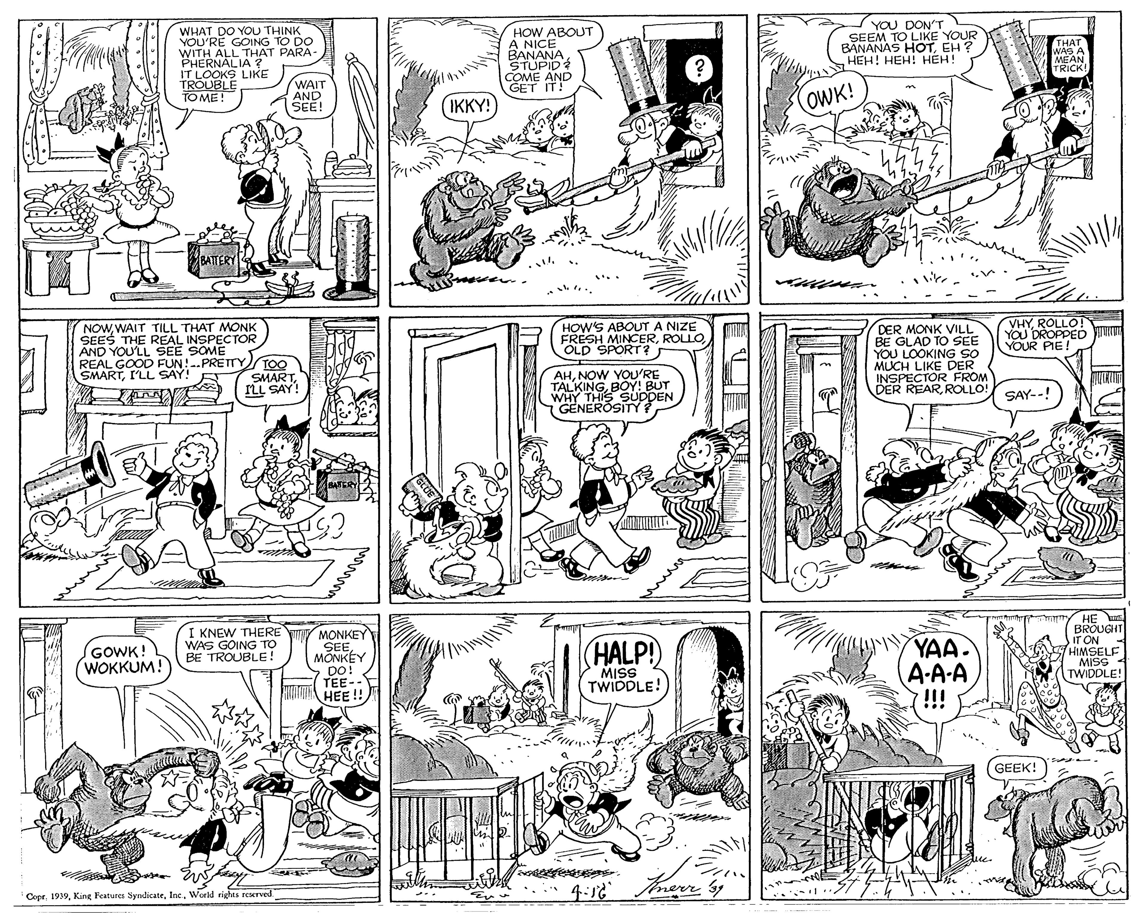 Organism OCR: WHAT DO YOU THINK YOU'RE GOING TO DO WITH ALL THAT PARA- PHERNALIA ? IT LOOKS LIKE TROUBLE TO ME! HOW ABOUT A NICE BANANA STUPID COME AND GET IT! YOU DON'T SEEM TO LIKE YOUR BANANAS HOTEH? HEH! HEH! HÉH! THAT WAS A MEAN TRICK! WAIT AND SEE! OWK! IKKY! BATTERY VHYROLLO! YOU DROPPED Juu YOUR PIE! NOWWAIT TILL THAT MONK SEES THE REAL INSPECTOR AND YOU'LL SEE SOME REAL GOOD FUN!-.PRETTY SMARTI'LL SAY! HOW'S ABOUT A NIZE FRESH MINCEROLD SPORT? DER MONK VILL BE GLAD TO SEE YOU LOOKING SO MUCH LIKE DER INSPECTOR FROM DER REARROLLO! TOO SMARTILL SAY! AHNOW YOU'RE TALKINGBOY! BUT WHY THIS SUDDEN GENEROSITY: SAY--! SAFERY I KNEW THERE WAS GOING TO BE TROUBLE! MONKEY SEMÕNKÉY DO! TEE-- HEE!! YAA. A-A-A !!! HE BROUGHT IT ON HIMSELF MISS TWIDDLE! GOWK! WOKKUM! (HALP! MISS TWIDDLE! GEEK! CoprInc. World rights reserved. GLUE WHAT DO YOU THINK YOU'RE GOING TO DO WITH ALL THAT PARA- PHERNALIA ? IT LOOKS LIKE TROUBLE TO ME! HOW ABOUT A NICE BANANA STUPID COME AND GET IT! YOU DON'T SEEM TO LIKE YOUR BANANAS HOTEH? HEH! HEH! HÉH! THAT WAS A MEAN TRICK! WAIT AND SEE! OWK! IKKY! BATTERY VHYROLLO! YOU DROPPED Juu YOUR PIE! NOWWAIT TILL THAT MONK SEES THE REAL INSPECTOR AND YOU'LL SEE SOME REAL GOOD FUN!-.PRETTY SMARTI'LL SAY! HOW'S ABOUT A NIZE FRESH MINCEROLD SPORT? DER MONK VILL BE GLAD TO SEE YOU LOOKING SO MUCH LIKE DER INSPECTOR FROM DER REARROLLO! TOO SMARTILL SAY! AHNOW YOU'RE TALKINGBOY! BUT WHY THIS SUDDEN GENEROSITY: SAY--! SAFERY I KNEW THERE WAS GOING TO BE TROUBLE! MONKEY SEMÕNKÉY DO! TEE-- HEE!! YAA. A-A-A !!! HE BROUGHT IT ON HIMSELF MISS TWIDDLE! GOWK! WOKKUM! (HALP! MISS TWIDDLE! GEEK! CoprKing Features SyndicateInc. World rights reserved. GLUE