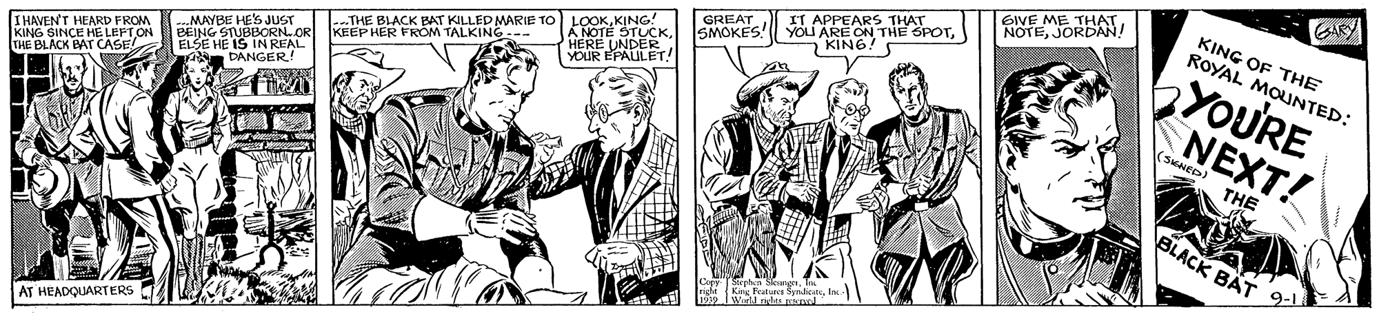 Comic book OCR: GARY KING OF THE ROYAL MOUNTED: GIVE ME THAT NOTEJORDAN! IT APPEARS THAT YOU ARE ON THE SPOTbYOURE NEXT! GREAT |--THE BLACK BAT KILLED MARIE TO LOOKKING! KEEP HER FROM TALKING--- SMOKES! --MAYBE HES JUST BEING STUBBORN.OR YOUR I HAVEN'T HEARD FROM KING SINCE HE LEPT ON THE BLACK BAT CASE IN REAL ELSE HE A DANGER! (SKNED) THE BLACK BÄT AT HEADQUARTERS GARY KING OF THE ROYAL MOUNTED: GIVE ME THAT NOTEJORDAN! IT APPEARS THAT YOU ARE ON THE SPOTbYOURE NEXT! GREAT |--THE BLACK BAT KILLED MARIE TO LOOKKING! KEEP HER FROM TALKING--- SMOKES! --MAYBE HES JUST BEING STUBBORN.OR YOUR I HAVEN'T HEARD FROM KING SINCE HE LEPT ON THE BLACK BAT CASE IN REAL ELSE HE A DANGER! (SKNED) THE BLACK BÄT AT HEADQUARTERS