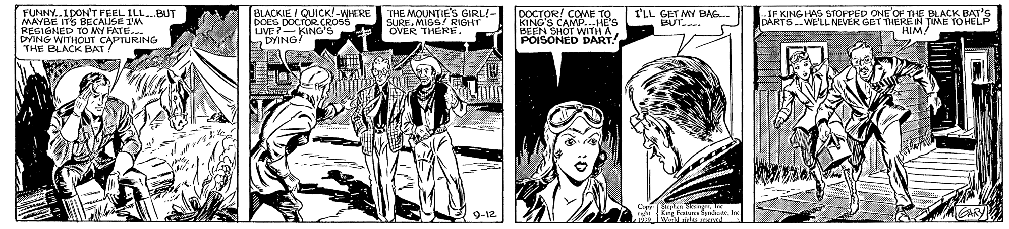 Publication OCR: FUNNY..1DON'T FEEL ILLBUT MAYBE ITS BECAUSE IM RESIGNED TO MY FATE... DYING WITHOUT CAPTURING THE BLACK BAT BLACKIE / QUICK!-WHERE DOES DOCTOR CROSS MING NNG'S THE MOUNTIE'S GIRL!- SUREMISS RIGHT OVER THERE. DOCTOR! COME TO KING'S CAMP..-HE'S BEEN SHOT WITH A POISONED DART! IF KING HAS STOPPED ONE OF THE BLACK BAT'S DARTS.WE'LLNEVER GET THERE N TIME TO HELP n HIM. I'LL GET MY BAG.. BUT. Copy Strphen Sleanger. Ie 9-12 FUNNY..1DON'T FEEL ILLBUT MAYBE ITS BECAUSE IM RESIGNED TO MY FATE... DYING WITHOUT CAPTURING THE BLACK BAT BLACKIE / QUICK!-WHERE DOES DOCTOR CROSS MING NNG'S THE MOUNTIE'S GIRL!- SUREMISS RIGHT OVER THERE. DOCTOR! COME TO KING'S CAMP..-HE'S BEEN SHOT WITH A POISONED DART! IF KING HAS STOPPED ONE OF THE BLACK BAT'S DARTS.WE'LLNEVER GET THERE N TIME TO HELP n HIM. I'LL GET MY BAG.. BUT. Copy Strphen Sleanger. Ie 9-12