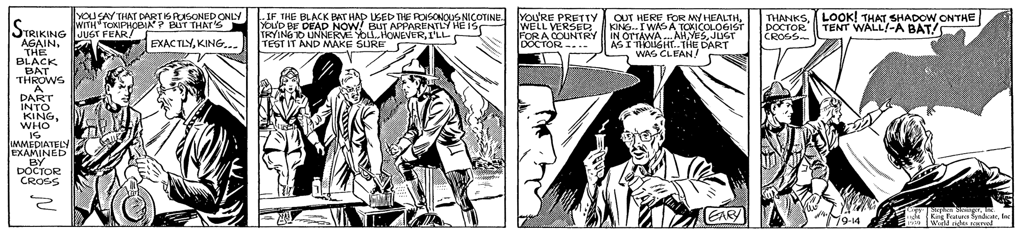 Font OCR: YOUSAY THAT DARTISPUSONEDONLY WITH TOXIPHOBIA? BUT THAT'Ss IF THE BLACK BAT HAP USED THE POISONOUS NICOTINE. YOu'D BE DEAD NOW! BUT APPARENTLY HE IS TRYING TO UNNERVE YOU.HOWEVERI'LL TEST IT AND MAKE SURE YOU'RE PRETTY WELL VERSEDFORA COUNTRY DOCTOR --.- OUT HERE FOR MY HEALTHKING. I WASA TOKICOLOGIST IN OTTAWA AHJUST ASI THOUGHT..THE DART WAS CLEAN! THANKSLOOK! THAT SHADOW.ONTHE DOCTOR CROSS TENT WALL!-Á BAT! STRIKING JUGT FEAR! AGAINTHE BLACK BAT THROWS A. DART INTO KINGWHO IS IMMEDIATELY EXAMINED BY DOCTOR CROSS EXACTLYKING... EARY Se Sknger. King Features SyndikateInc Wirld cihts rerol 9-14 YOUSAY THAT DARTISPUSONEDONLY WITH TOXIPHOBIA? BUT THAT'Ss IF THE BLACK BAT HAP USED THE POISONOUS NICOTINE. YOu'D BE DEAD NOW! BUT APPARENTLY HE IS TRYING TO UNNERVE YOU.HOWEVERI'LL TEST IT AND MAKE SURE YOU'RE PRETTY WELL VERSEDFORA COUNTRY DOCTOR --.- OUT HERE FOR MY HEALTHKING. I WASA TOKICOLOGIST IN OTTAWA AHJUST ASI THOUGHT..THE DART WAS CLEAN! THANKSLOOK! THAT SHADOW.ONTHE DOCTOR CROSS TENT WALL!-Á BAT! STRIKING JUGT FEAR! AGAINTHE BLACK BAT THROWS A. DART INTO KINGWHO IS IMMEDIATELY EXAMINED BY DOCTOR CROSS EXACTLYKING... EARY Se Sknger. King Features SyndikateInc Wirld cihts rerol 9-14