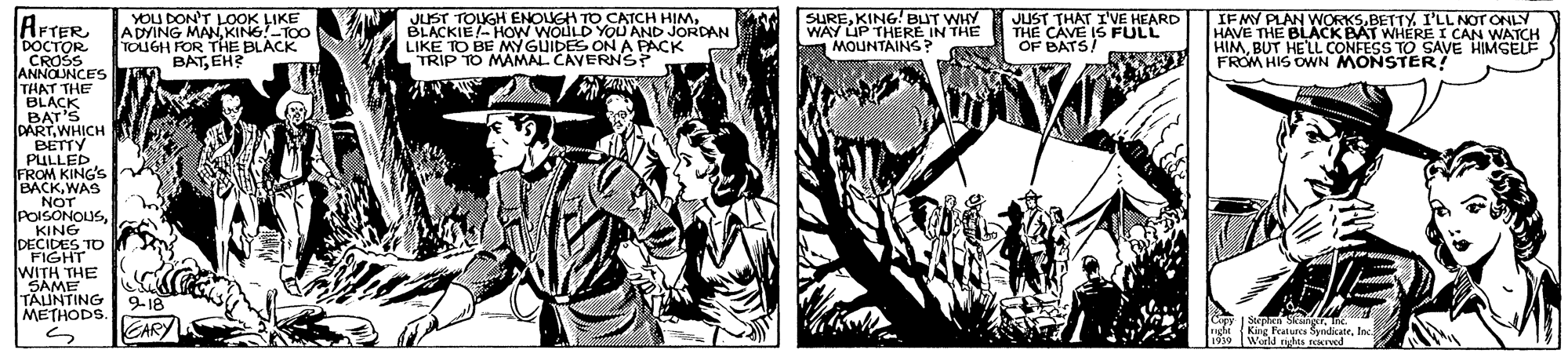 Newspaper OCR: YOU DON'T LOOK LIKE ADVING MANKING!TOO TOUGH FOR THE BLACK BATEH? JUST TOLUGH ENOUGH TO CATCH HIMBLACKIE- HOW WOULD YOU AND JORDAN LIKE TO BE MY GUIDES ON A PACK TRIP TO MAMAL CAVERNS? SUREKING! BUT WHY WAY UP THERE IN THE MOUNTAING? JUST THAT IVE HEARD THE CAVE IS FULL OF BATS! IFMY PLAN WORKSBETTY. I'LL NOT ONLY HAVE THE BLACK BAT WHERE I CAN WATCH HIMBUT HELL CONFESS TO SAVE HIMGEUF FROM HIS OWN MONSTER! AFTER DOCTOR CROŠS ANNOUNCES THAT THE BLACK BAT'S DARTWHICH BETTY PULLED. FROM KING'S BACKWAS NOT POISONOLUSKING DECIDES TO .FIGHT WITH THE SAME TAUNTING METHODS. 9-18 CARY Cupy 1 Steprh SangTnc. King Features SyndicateInc Werld igas rved 1939 YOU DON'T LOOK LIKE ADVING MANKING!TOO TOUGH FOR THE BLACK BATEH? JUST TOLUGH ENOUGH TO CATCH HIMBLACKIE- HOW WOULD YOU AND JORDAN LIKE TO BE MY GUIDES ON A PACK TRIP TO MAMAL CAVERNS? SUREKING! BUT WHY WAY UP THERE IN THE MOUNTAING? JUST THAT IVE HEARD THE CAVE IS FULL OF BATS! IFMY PLAN WORKSBETTY. I'LL NOT ONLY HAVE THE BLACK BAT WHERE I CAN WATCH HIMBUT HELL CONFESS TO SAVE HIMGEUF FROM HIS OWN MONSTER! AFTER DOCTOR CROŠS ANNOUNCES THAT THE BLACK BAT'S DARTWHICH BETTY PULLED. FROM KING'S BACKWAS NOT POISONOLUSKING DECIDES TO .FIGHT WITH THE SAME TAUNTING METHODS. 9-18 CARY Cupy 1 Steprh SangTnc. King Features SyndicateInc Werld igas rved 1939