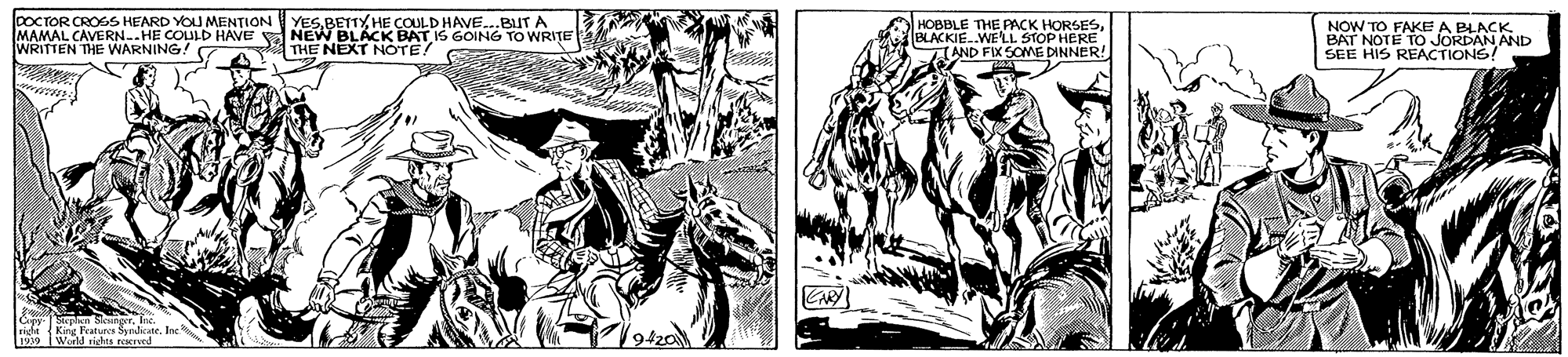 Style OCR: DOCTOR CROSS KEARD YOU MENTION MAMAL CAVERN..HE COULD HAVE WRITTEN THE WARNING! YESBETTY HE COULD HAVE..BUT A NEW BLACK BAT IS GOING TO WRITE THE NEXT NOTE! S HOBBLE THE PACK HORSESBLACKIE..WE'LL STOP HERE AND FIX SOME DINNER! NOW TO FAKE A BLACK. BAT NOTE TO JORDAN AND SEE HIS REACTIONS! Kane Features Svdicate. Inc 1939 Warld siches reerved DOCTOR CROSS KEARD YOU MENTION MAMAL CAVERN..HE COULD HAVE WRITTEN THE WARNING! YESBETTY HE COULD HAVE..BUT A NEW BLACK BAT IS GOING TO WRITE THE NEXT NOTE! S HOBBLE THE PACK HORSESBLACKIE..WE'LL STOP HERE AND FIX SOME DINNER! NOW TO FAKE A BLACK. BAT NOTE TO JORDAN AND SEE HIS REACTIONS! Kane Features Svdicate. Inc 1939 Warld siches reerved