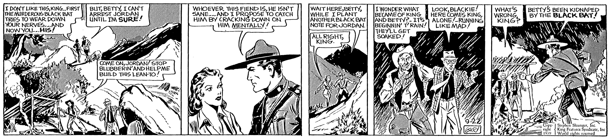 Comic book OCR: I DON'T LIKE THISKING.FIRST THE MURDEROUS BLACK BAT TRIES TO WEAR DOWN YOUR NERVES.AND NOW YOU...HIS! BUTI CAN'T ÁRREST JORDAN UNTIL IM SURE! WHOEVER THIS FIEND ISHE ISN'T SANE.AND I PROPOSE TO CATCH HIM BY CRACKING DOWN ON HIM MENTALLY! WAIT HEREWHILE I PLANT ANOTHERBLACKBAT NOTE FORJORDAN. BEGINNIN' T'RAN! LIKE MAD/ I WONDER WHAT BECAME OF KING AND BETTV?- ITS ALONE.-RUNNING LOOKBLACKIE! HERE COMES KINGWHAT'S WRONG"KING BETTYS BEEN KIDNAPED BY THE BLACK BAT! ALL RIGHTKING. THEYLL GET SOAKED! COME ONJORDAN STOP BLUBBERIN'AND HELPME BUILD THIS LEAN-TO! Cipy Splan SkungerIne. Kirg Features SyndkateIne Wod ds KTued ride I DON'T LIKE THISKING.FIRST THE MURDEROUS BLACK BAT TRIES TO WEAR DOWN YOUR NERVES.AND NOW YOU...HIS! BUTI CAN'T ÁRREST JORDAN UNTIL IM SURE! WHOEVER THIS FIEND ISHE ISN'T SANE.AND I PROPOSE TO CATCH HIM BY CRACKING DOWN ON HIM MENTALLY! WAIT HEREWHILE I PLANT ANOTHERBLACKBAT NOTE FORJORDAN. BEGINNIN' T'RAN! LIKE MAD/ I WONDER WHAT BECAME OF KING AND BETTV?- ITS ALONE.-RUNNING LOOKBLACKIE! HERE COMES KINGWHAT'S WRONG"KING BETTYS BEEN KIDNAPED BY THE BLACK BAT! ALL RIGHTKING. THEYLL GET SOAKED! COME ONJORDAN STOP BLUBBERIN'AND HELPME BUILD THIS LEAN-TO! Cipy Splan SkungerIne. Kirg Features SyndkateIne Wod ds KTued ride