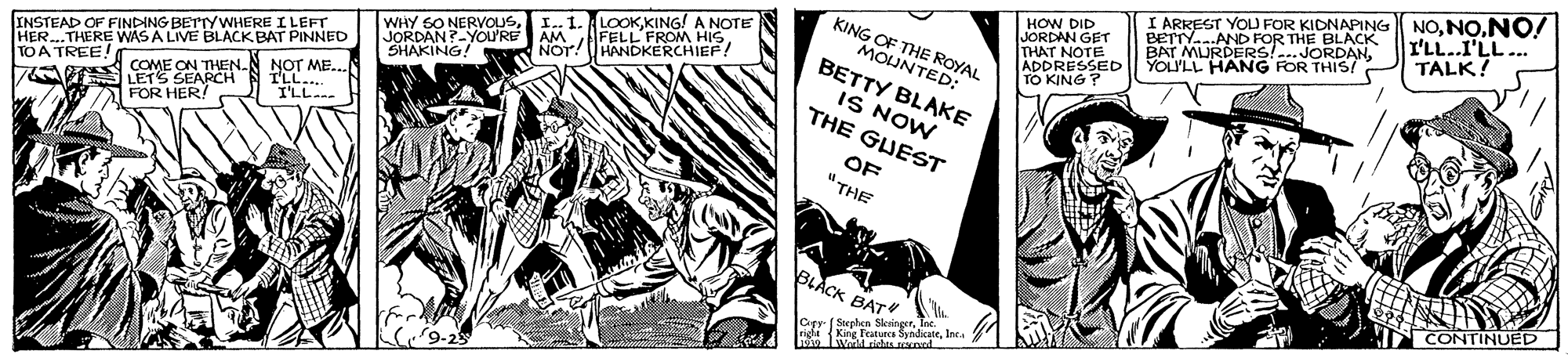 Comics OCR: HOW DID JORDAN GET THAT NOTE ADDRESSED TO KING I ARREST YOLU FOR KIDNAPING BETTY..AND FOR THE BLACK BAT MURDERS!...JORDANYOULL HANG FOR THIS/. NONO! I'LL.I'LL... TALK! KING OF THE ROYAL MOUNTED: BETTY BLAKE IS NOW THE GUEST WHY SO NERVOUSAM I.. 1. LOOKKING! A NOTE FROM INSTEAD OF FINDING BETTYWHERE I LEFT HER..THERE WAS A LIVE BLACK BAT PINNED JORDAN?-YOU'RE SHAKING 7 E COME ON THEN.N NOT ME. LETS SEARCH TO A TREE! I'LL.. I'LL FOR HER! OF "THE BLACK BAT CONTINUED Cepy ( Sorphen SkeingerTee. ridaKing Feeca SyndicateInc. HOW DID JORDAN GET THAT NOTE ADDRESSED TO KING I ARREST YOLU FOR KIDNAPING BETTY..AND FOR THE BLACK BAT MURDERS!...JORDANYOULL HANG FOR THIS/. NONO! I'LL.I'LL... TALK! KING OF THE ROYAL MOUNTED: BETTY BLAKE IS NOW THE GUEST WHY SO NERVOUSAM I.. 1. LOOKKING! A NOTE FROM INSTEAD OF FINDING BETTYWHERE I LEFT HER..THERE WAS A LIVE BLACK BAT PINNED JORDAN?-YOU'RE SHAKING 7 E COME ON THEN.N NOT ME. LETS SEARCH TO A TREE! I'LL.. I'LL FOR HER! OF "THE BLACK BAT CONTINUED Cepy ( Sorphen SkeingerTee. ridaKing Feeca Syndicate