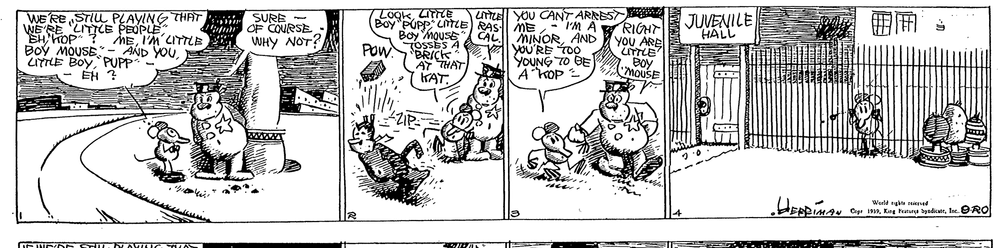 Parallel OCR: WE RE STIU PLAYING THAT SURE - WERE LITILE PEOPLE LogkLTTE Boy PUPP LiTIE RAS ME uT yOU CANT ARNEST rM A RIGHr YOU ARE JUVENILE HALL mn OF COURSE SHHOP ? MEI'M LITTLE WHYy NOT? Boy MOUSE- AND YOULITTLE BOy PUPP Boy mouse CAL MINORAND OSSES A l YOU'RE roo POWBRICK AY THAT KAT. YOUNG TO BE A KOP = Boy MOUSE ÉH ? Werld takte Cep 1919Isc. OARO WE RE STIU PLAYING THAT SURE - WERE LITILE PEOPLE LogkLTTE Boy PUPP LiTIE RAS ME uT yOU CANT ARNEST rM A RIGHr YOU ARE JUVENILE HALL mn OF COURSE SHHOP ? MEI'M LITTLE WHYy NOT? Boy MOUSE- AND YOULITTLE BOy PUPP Boy mouse CAL MINORAND OSSES A l YOU'RE roo POWBRICK AY THAT KAT. YOUNG TO BE A KOP = Boy MOUSE ÉH ? Werld takte Cep 1919Kirg Paruna byedicateIsc. OARO