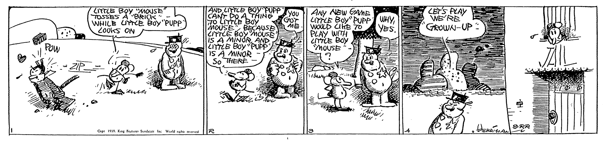 Fiction OCR: AND LITTLE BOy PUPP VA CANT DO A THING 7o LITTLE BOy MOUSE ZITTLE BOCSCAUS IS A MINORAND LITTLE BOYPUPP IS A MINOR So THERE ITTLE BOY "MOUSE TOSSES A BRICK- WHILB UTTE Boy"PUPP 2Ooks ON ANy NEW GAME LITTLE Boy"PUPP WHYWOLD UKE 70 PLAY WITH LITLE BOY MOUSE LETS PLAY WE RE Gor YES. "GROWAN-UP Pow ? 9-R? Ceee 1919. Kng Fue Sndar f Wurld rehe eened AND LITTLE BOy PUPP VA CANT DO A THING 7o LITTLE BOy MOUSE ZITTLE BOCSCAUS IS A MINORAND LITTLE BOYPUPP IS A MINOR So THERE ITTLE BOY "MOUSE TOSSES A BRICK- WHILB UTTE Boy"PUPP 2Ooks ON ANy NEW GAME LITTLE Boy"PUPP WHYWOLD UKE 70 PLAY WITH LITLE BOY MOUSE LETS PLAY WE RE Gor YES. "GROWAN-UP Pow ? 9 - R ? Ceee 1919. Kng Fue Sndar f Wurld rehe eened