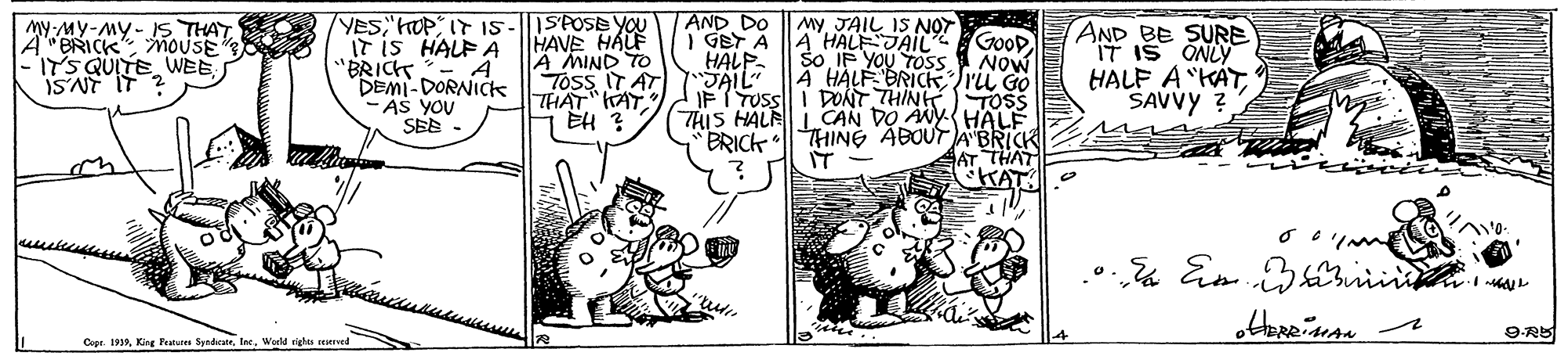 Rectangle OCR: 1SPOSE YOU HAVE HALF A MIND TO Toss IT AT THAT AT EH ? My JAIL IS NOT I GET A A HALF JAIL So IF YOU TOSS 4 HALF BRICKrii Go PONT THINK TOSS THIS HALRLCAN DO ANYHALF THING ABOUTA BRICK IT AND DO MY-MY-MY- IS THAT A"BRICK mouSE ITS QUITE WEE ISNT YES HOP I7 I5 IT iS HALF A "BRICK- A DEMI-DORNIcks -AS YOU SEE AND BE SURE IT IS ONLY HALF A "KÁTSAVVY GOOD Now HALP SAIL IFT TUS BRICK AT THAT KAT: Em irii Cope. 1939Werld righis resersed 1SPOSE YOU HAVE HALF A MIND TO Toss IT AT THAT AT EH ? My JAIL IS NOT I GET A A HALF JAIL So IF YOU TOSS 4 HALF BRICKrii Go PONT THINK TOSS THIS HALRLCAN DO ANYHALF THING ABOUTA BRICK IT AND DO MY-MY-MY- IS THAT A"BRICK mouSE ITS QUITE WEE ISNT YES HOP I7 I5 IT iS HALF A "BRICK- A DEMI-DORNIcks -AS YOU SEE AND BE SURE IT IS ONLY HALF A "KÁTSAVVY GOOD Now HALP SAIL IFT TUS BRICK AT THAT KAT: Em irii Cope. 1939King Fratures SyndicateWerld righis resersed