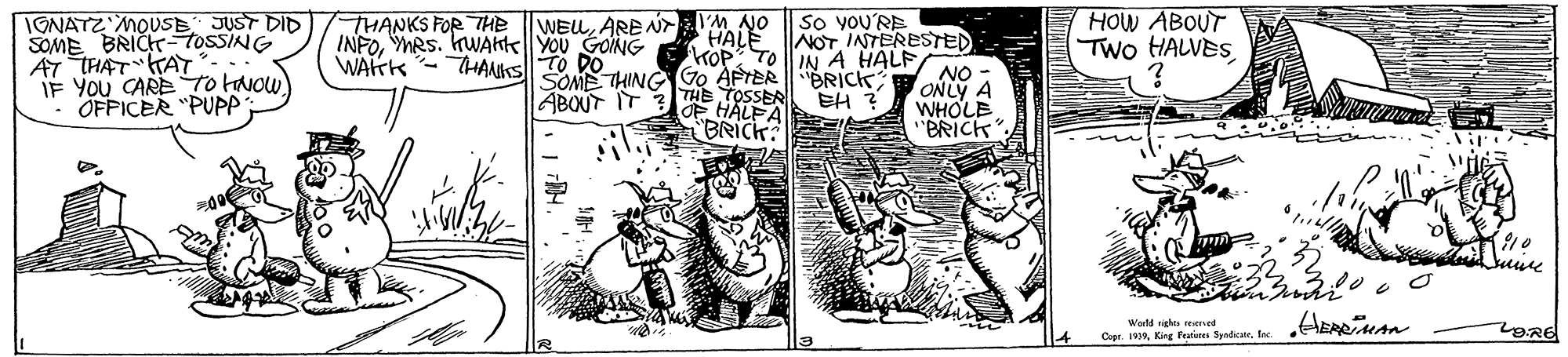 Drawing OCR: HOW ABOUT TWo HALVES IGNATZ MOUSE JUST DID SOME BRICT-TOSSING AT THAT TAY IF YOU CARE To tOw ". OFPICER "PUPP YM NO HALE NOT INTERESTED KOP TOIN A HALF So you'RE WEUARE N INFOMRS. kWAhte YOU GOING WAHK - HAMks T0 THANKS FOR THE SOME THING O AFTERBRICK EH ? THE TOSSER OF HALPA BRICK: NO ONLY A WHOLE BRICK ABOUT IT Warld rights reserved HOW ABOUT TWo HALVES IGNATZ MOUSE JUST DID SOME BRICT-TOSSING AT THAT TAY IF YOU CARE To tOw ". OFPICER "PUPP YM NO HALE NOT INTERESTED KOP TOIN A HALF So you'RE WEUARE N INFOMRS. kWAhte YOU GOING WAHK - HAMks T0 THANKS FOR THE SOME THING O AFTERBRICK EH ? THE TOSSER OF HALPA BRICK: NO ONLY A WHOLE BRICK ABOUT IT Warld rights reserved