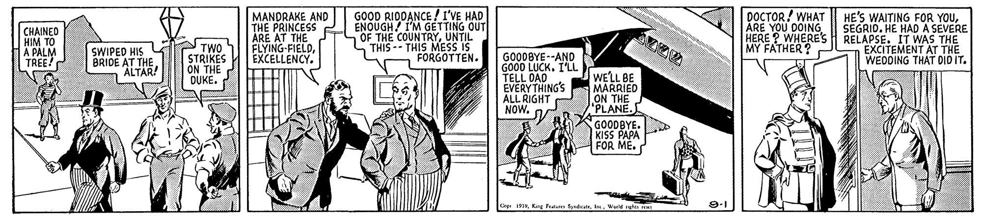 Comic book OCR: GOOD RIDDANCE / I'VE HAD ENQUGH I'M GETTING OUT OF THE COUNTRYUNTIL THIS -- THIS MESS IS FORGOTTEN. DOCTOR! WHAT ARE YOU DOING CHAINEO HIM TO A PALM TREE! MANDRAKE AND THE PRINCESS ARE AT THE FLYING-FIELDEXCELLENCY. HE'S WAITING FOR YOUSEGRID. HE HAD A SEVERE HERE ? WHERE's H RELAPSE. IT WAS THE EXCITEMENT AT THE WEDDING THAT DID IT. MY FATHER ? SWIPED HIS G BRIDE AT THE ALTÁR! PTWO STRIKES ON THE DUKE. GO00BYE--AND GOOD LUCK. I'LL TELL DAD EVERYTHING'S ALL RIGHT NOW. WELL BE MARRIED ON THE "PLANE. GOODBYE. KISS PAPA FOR ME. Cnp 19Werld ghes 9-1 GOOD RIDDANCE / I'VE HAD ENQUGH I'M GETTING OUT OF THE COUNTRYUNTIL THIS -- THIS MESS IS FORGOTTEN. DOCTOR! WHAT ARE YOU DOING CHAINEO HIM TO A PALM TREE! MANDRAKE AND THE PRINCESS ARE AT THE FLYING-FIELDEXCELLENCY. HE'S WAITING FOR YOUSEGRID. HE HAD A SEVERE HERE ? WHERE's H RELAPSE. IT WAS THE EXCITEMENT AT THE WEDDING THAT DID IT. MY FATHER ? SWIPED HIS G BRIDE AT THE ALTÁR! PTWO STRIKES ON THE DUKE. GO00BYE--AND GOOD LUCK. I'LL TELL DAD EVERYTHING'S ALL RIGHT NOW. WELL BE MARRIED ON THE "PLANE. GOODBYE. KISS PAPA FOR ME. Cnp 19Kang Fum SyndcateWerld ghes 9-1