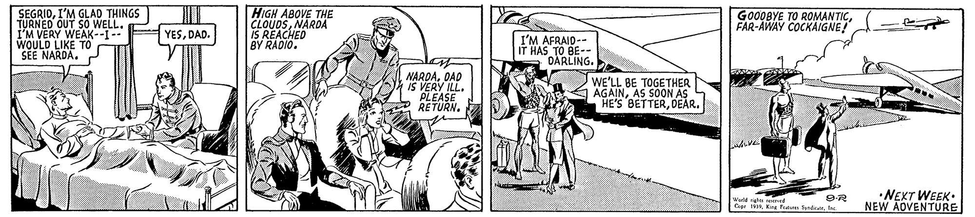 Comic book OCR: SEGRIDI'M GLAD THINGS TURNED OUT SO WELL. I'M VERY WEAK--I-- WOULD LIKE TO SEE NARDAHIGH ABOVE THE CLOUDSNARDA IS REACHED BY RADIO. GO00BYE TO ROMANTICFAR-AWAY COCKAIGNE! YESDAD. I'M AFRAID-- HAS TO BE-- DARLING. NARDADAD IS VERY ILL. PLEASE RETURN. WE'LL BE TOGETHER |AGAINAS S0OON AS HE'S BETTERDEAR. •NEXT WEEK. NEW AOVENTURE rened Copr 1919Ine SEGRIDI'M GLAD THINGS TURNED OUT SO WELL. I'M VERY WEAK--I-- WOULD LIKE TO SEE NARDAHIGH ABOVE THE CLOUDSNARDA IS REACHED BY RADIO. GO00BYE TO ROMANTICFAR-AWAY COCKAIGNE! YESDAD. I'M AFRAID-- HAS TO BE-- DARLING. NARDADAD IS VERY ILL. PLEASE RETURN. WE'LL BE TOGETHER |AGAINAS S0OON AS HE'S BETTERDEAR. •NEXT WEEK. NEW AOVENTURE rened Copr 1919King Fetuns Syndat