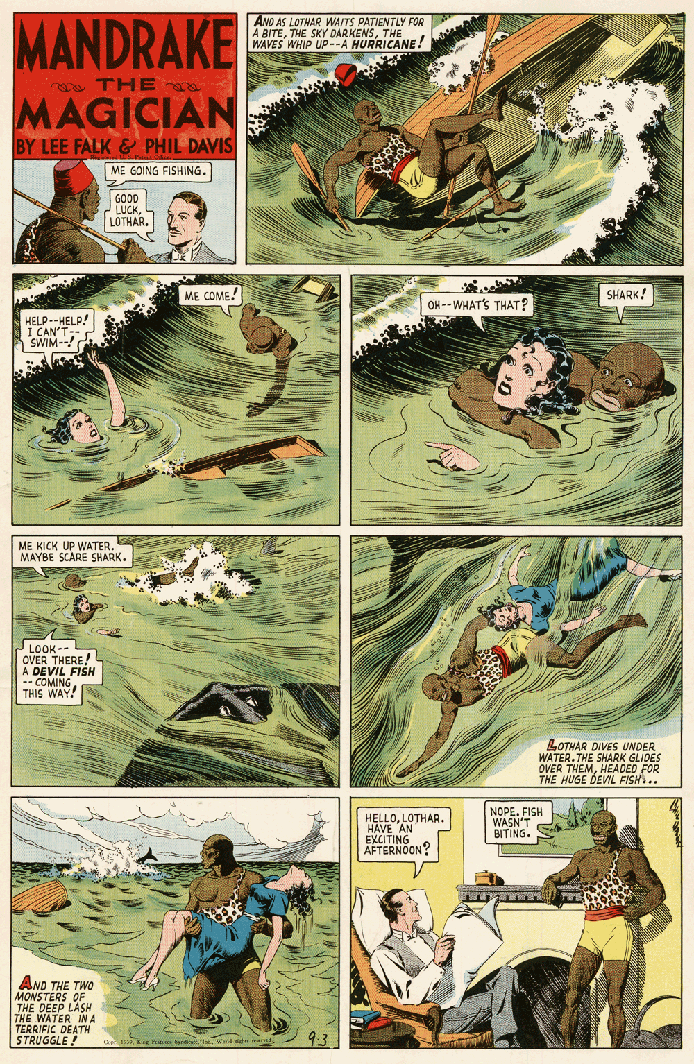 Tree OCR: MANDRAKE AND AS LOTHAR WAITS PATIENTLY FOR A BITETHE WAVES WHIP UP--A HURRICANE! TH E MAGICIAN BY LEE FALK & PHIL DAVIS ME GOING FISHING. GOOD LUCK LOTHAR. ME COME! SHARK! OH --WHAT'S THAT? HELP--HELP! I CAN SWIM-- ME KICK UP WATER. MAYBE SCARE SHARK. LOOK -- OVER THERE! A DEVIL FISH -- COMING THIS WAY! LOTHAR DIVES UNDER WATER. THE SHARK GLIDES OVER THEMHEADED FOR THE HUGE DEVIL FISH.. HELLOLOTHAR. HAVE AN EXCITING AFTERNOON? NOPE. FISH WASN'T BITING. AND THE TWO MONSTERS OF THE DEEP LASH THE WATER INA TERRIFIC DEATH STRUGGLE! MANDRAKE AND AS LOTHAR WAITS PATIENTLY FOR A BITETHE SKY OARKENSTHE WAVES WHIP UP--A HURRICANE! TH E MAGICIAN BY LEE FALK & PHIL DAVIS ME GOING FISHING. GOOD LUCK LOTHAR. ME COME! SHARK! OH --WHAT'S THAT? HELP--HELP! I CAN SWIM-- ME KICK UP WATER. MAYBE SCARE SHARK. LOOK -- OVER THERE! A DEVIL FISH -- COMING THIS WAY! LOTHAR DIVES UNDER WATER. THE SHARK GLIDES OVER THEMHEADED FOR THE HUGE DEVIL FISH.. HELLOLOTHAR. HAVE AN EXCITING AFTERNOON? NOPE. FISH WASN'T BITING. AND THE TWO MONSTERS OF THE DEEP LASH THE WATER INA TERRIFIC DEATH STRUGGLE!