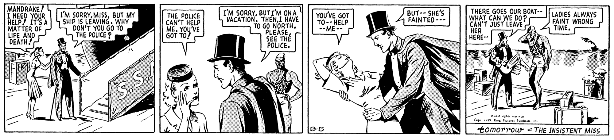 Art OCR: MANDRAKE! I NEED YOUR HELP! IT'S A MATTER OF LIFE AND DEATH! I'M SORRYBUT I'M ON A VACATION. THENI HAVE TO GO NORTH. PLEASESEE THE POLICE. BUT--SHE'S FAINTED--- I'M SORRYBUT MY SHIP IS LEAVING. WHY DON'T YOU GO TO THE POLICE ? THE POLICE CAN'T HELP ME. YOU'VE GOT TO YOU'VE GOT TO-- HELP --ME -- THERE GOES OUR BOAT-- WHAT CAN WE DO? CAN'T JUST LEAVE HER HERE-. LADIES ALWAYS FAINT WRONG TIME. S. S. 193w King Frat Syrtat. ira tomorrour = THE INSISTENT MIS MANDRAKE! I NEED YOUR HELP! IT'S A MATTER OF LIFE AND DEATH! I'M SORRYBUT I'M ON A VACATION. THENI HAVE TO GO NORTH. PLEASESEE THE POLICE. BUT--SHE'S FAINTED--- I'M SORRYBUT MY SHIP IS LEAVING. WHY DON'T YOU GO TO THE POLICE ? THE POLICE CAN'T HELP ME. YOU'VE GOT TO YOU'VE GOT TO-- HELP --ME -- THERE GOES OUR BOAT-- WHAT CAN WE DO? CAN'T JUST LEAVE HER HERE-. LADIES ALWAYS FAINT WRONG TIME. S. S. 193w King Frat Syrtat. ira tomorrour = THE INSISTENT MIS