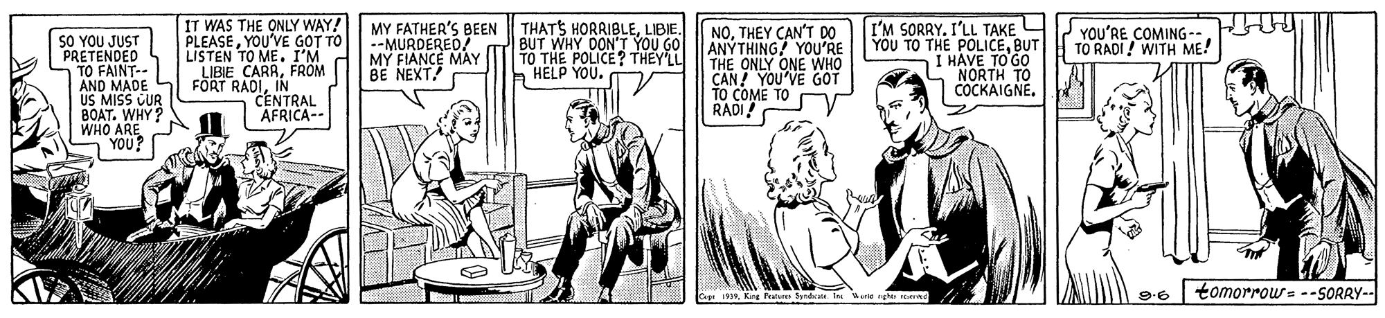 People OCR: IT WAS THE ONLY WAY! PLEASEYOU'VE GOT TO LISTEN TO ME. I'M LIBIE CARRFROM FORT RADIIN CENTRAL AFRICA-- MY FATHER'S BEEN --MURDERED! MY FIANCE MAY BE NEXT! THATS HORRIBLELIBIE. BUT WHY DON'T YOU GO TO THE POLICE? THEY'LL HELP YOU. I'M SORRY. I'LL TAKE YOU TO THE POLICEBUT I HAVE TO GO NORTH TO COCKAIGNE. YOU'RE COMING-- TO RADI ! WITH ME! SO YOU JUST PRETENDED TO FAINT-- AND MADE L S MISS CUR BOAT. WHY? WHO ARE YOU? NOTHEY CAN'T DO ANÝTHING! YOU'RE THE ONLY ONE WHO CAN! YOU'VE GOT TO COME TO RADI ast 1935Kirg Petunes Syndcate. I orle rghts rene tomorrow= --SORRY-- 9.6 IT WAS THE ONLY WAY! PLEASEYOU'VE GOT TO LISTEN TO ME. I'M LIBIE CARRFROM FORT RADIIN CENTRAL AFRICA-- MY FATHER'S BEEN --MURDERED! MY FIANCE MAY BE NEXT! THATS HORRIBLELIBIE. BUT WHY DON'T YOU GO TO THE POLICE? THEY'LL HELP YOU. I'M SORRY. I'LL TAKE YOU TO THE POLICEBUT I HAVE TO GO NORTH TO COCKAIGNE. YOU'RE COMING-- TO RADI ! WITH ME! SO YOU JUST PRETENDED TO FAINT-- AND MADE L S MISS CUR BOAT. WHY? WHO ARE YOU? NOTHEY CAN'T DO ANÝTHING! YOU'RE THE ONLY ONE WHO CAN! YOU'VE GOT TO COME TO RADI ast 1935Kirg Petunes Syndcate. I orle rghts rene tomorrow= --SORRY-- 9.6