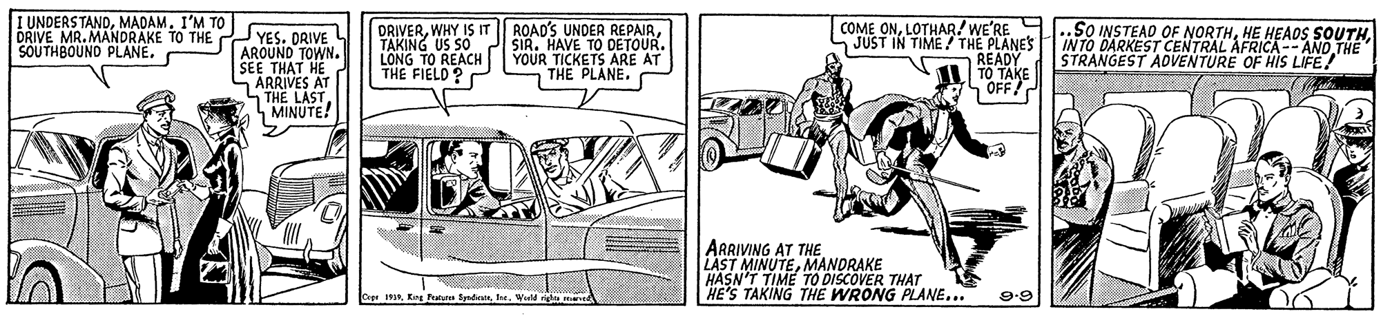 Font OCR: I UNDERSTANDMADAM. I'M TO DRIVE MR. MANDRAKE TO THE SOUTHBOUND PLANE. COME ONLOTHAR! WE'RE JUST IN TIME! THE PLANES READY TO TAKE ROAD'S UNDER REPAIRYES. DRIVE AROUND TOWN. SEE THAT HE SÄRRIVES AT STH? LAST. MINUTE! DRIVERWHY IS IT TAKING US SO 2 SIR. HAVE TO DETOUR. LONG TO REACH THE FIELD ? ..SO INSTEAD OF NORTHINTO DARKEST CENTRAL AFRICA-- AND THE STRANGEST AOVENTURE OF HIS LIFE! YOUR TICKETS ARE AT THE PLANE. ARRIVING AT THE LAST MINUTEMANDRAKE HASN'T TIME TO DISCOVER THAT HE'S TAKING THE WRONG PLANE... CrprWarld il 9.9 I UNDERSTANDMADAM. I'M TO DRIVE MR. MANDRAKE TO THE SOUTHBOUND PLANE. COME ONLOTHAR! WE'RE JUST IN TIME! THE PLANES READY TO TAKE ROAD'S UNDER REPAIRYES. DRIVE AROUND TOWN. SEE THAT HE SÄRRIVES AT STH? LAST. MINUTE! DRIVERWHY IS IT TAKING US SO 2 SIR. HAVE TO DETOUR. LONG TO REACH THE FIELD ? ..SO INSTEAD OF NORTHHE HEAOSINTO DARKEST CENTRAL AFRICA-- AND THE STRANGEST AOVENTURE OF HIS LIFE! YOUR TICKETS ARE AT THE PLANE. ARRIVING AT THE LAST MINUTEMANDRAKE HASN'T TIME TO DISCOVER THAT HE'S TAKING THE WRONG PLANE... CrprKrg Ptu SpadieaWarld il 9.9