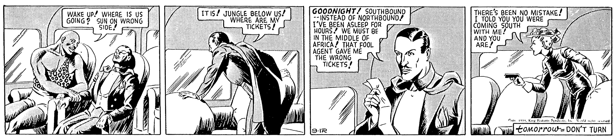 Line OCR: GOODNIGHT! SOUTHBOUND --INSTEAD OF NORTHBOUND! I'VE BEEN ASLEEP FOR HOURS! WE MUST BE IN THE MIDDLE OF AFRICA! THAT FOOL AGENT GAVE ME THE WRONG TICKETS! THERE'S BEEN NO MISTAKE! I TOLO YOU YOU WERE COMING SOUTH WITH ME! AND YOU ARE WAKE UP! WHERE IS US GOING? SUN ON WRONG SIDE IT IS! JUNGLE BELOW US! WHERE ARE MY TICKETS! M Kang Fat SaI. EU rct. es 9-IR toMorrou- DON'T TURN GOODNIGHT! SOUTHBOUND --INSTEAD OF NORTHBOUND! I'VE BEEN ASLEEP FOR HOURS! WE MUST BE IN THE MIDDLE OF AFRICA! THAT FOOL AGENT GAVE ME THE WRONG TICKETS! THERE'S BEEN NO MISTAKE! I TOLO YOU YOU WERE COMING SOUTH WITH ME! AND YOU ARE WAKE UP! WHERE IS US GOING? SUN ON WRONG SIDE IT IS! JUNGLE BELOW US! WHERE ARE MY TICKETS! M Kang Fat SaI. EU rct. es 9-IR toMorrou- DON'T TURN