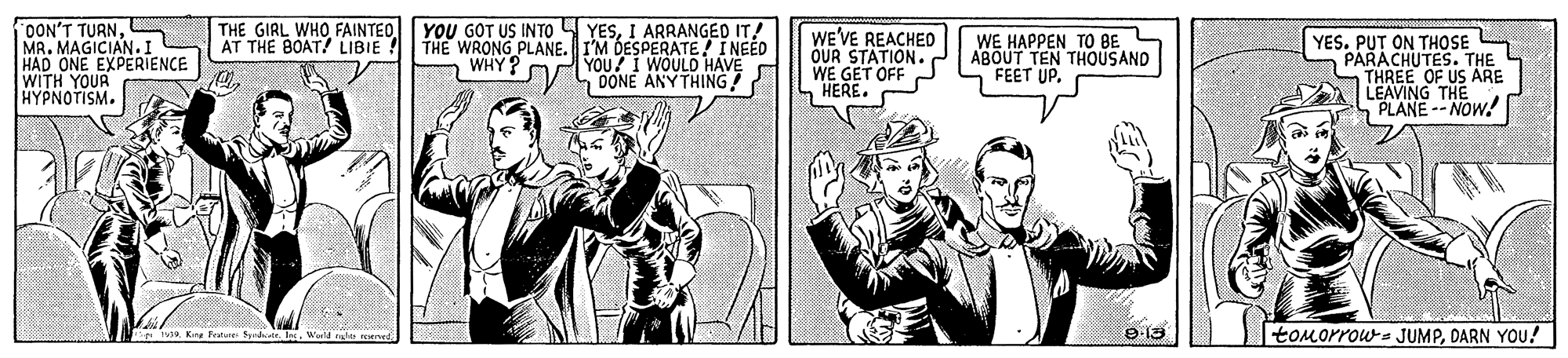 Comic book OCR: OON'T TURNMR. MAGICIAN.I HAD ONE EXPERIENCE WITH YOUR H?????ISM. THE GIRL WHO FAINTEOAT THE BOAT! LIBIE YOU GOT US INTO YESI ARRANGED IT! THE WRONG PLANE. I'M DESPERATE! INEED YOU? I WOULD HAVE DONE ANY THING! WE'VE REACHED OUR STATION. WE GET OFF HERE. WE HAPPEN TO BE ABOUT TEN THOUSAND FEET UP. YES. PUT ON THOSE PARACHUTES. THE THREE OF US ARE LEAVING THE PLANE -- NOW! WHY?Waild ght med toMorrows JUMPDARN YOu! OON'T TURNMR. MAGICIAN.I HAD ONE EXPERIENCE WITH YOUR H?????ISM. THE GIRL WHO FAINTEOAT THE BOAT! LIBIE YOU GOT US INTO YESI ARRANGED IT! THE WRONG PLANE. I'M DESPERATE! INEED YOU? I WOULD HAVE DONE ANY THING! WE'VE REACHED OUR STATION. WE GET OFF HERE. WE HAPPEN TO BE ABOUT TEN THOUSAND FEET UP. YES. PUT ON THOSE PARACHUTES. THE THREE OF US ARE LEAVING THE PLANE -- NOW! WHY?Waild ght med toMorrows JUMPDARN YOu!