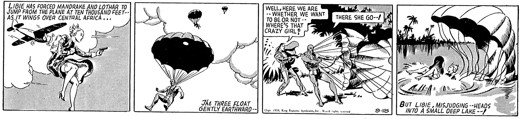 Fiction OCR: LIBIE HAS FORCED MANDRAKE ANO LOTHAR TO JUMP FROM THE PLANE AT TEN THOUSANO FEET-- AS IT WINGS OVER CENTRAL AFRICA... WELLHERE WE ARE .- WHETHER WE WANT TO BE OR NOT -. WHERE'S THAT CRAZY GIRL? ? THERE SHE GO--/ The THREE FLO?T GENTLY EARTHWARD -- BUT LIBIEMISJUOGING --HEAOS INTO A SMALL DEEP LAKE -- CeeeWit ng veed 9-15 LIBIE HAS FORCED MANDRAKE ANO LOTHAR TO JUMP FROM THE PLANE AT TEN THOUSANO FEET-- AS IT WINGS OVER CENTRAL AFRICA... WELLHERE WE ARE .- WHETHER WE WANT TO BE OR NOT -. WHERE'S THAT CRAZY GIRL? ? THERE SHE GO--/ The THREE FLO?T GENTLY EARTHWARD -- BUT LIBIEMISJUOGING --HEAOS INTO A SMALL DEEP LAKE -- CeeeKee feas Syndeain IneWit ng veed 9-15