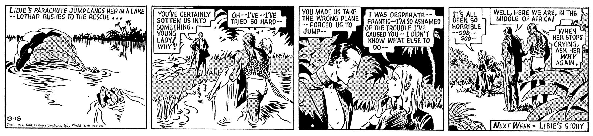 Comics OCR: LIBIE'S PARACHUTE JUMP LANDS HER IN A LAKE -LOTHAR RUSHES TO THE RESCUE ... YOU MADE US TAKE THE WRONG PLANE FRANTIC--IM SO ASHAMED -- FORCEO US TO JUMP-- WELLIN THE MIDOLE OF AFRICA! YOU'VE CERTAINLY GOTTEN US INTO SOMETHINGYOUNG N LADY! WHY? OH --I'VE --I'VE TRIED SO HARD-- IT'S ALL BEEN SO HORRIBLE --sob-- I WAS DESPERATE-- OF THE TROUBLE I'VE CAUSED YOU --I DIDN'T KNOW WHAT ELSE TO 00-- WHEN HER STOPS CRYINGASK HER WHY AGAIN. --gos 9-16 oH wA Kns tratn SendkarWt nge NEXT WEEK - LIBIE'S STORY LIBIE'S PARACHUTE JUMP LANDS HER IN A LAKE -LOTHAR RUSHES TO THE RESCUE ... YOU MADE US TAKE THE WRONG PLANE FRANTIC--IM SO ASHAMED -- FORCEO US TO JUMP-- WELLHERE WE AREIN THE MIDOLE OF AFRICA! YOU'VE CERTAINLY GOTTEN US INTO SOMETHINGYOUNG N LADY! WHY? OH --I'VE --I'VE TRIED SO HARD-- IT'S ALL BEEN SO HORRIBLE --sob-- I WAS DESPERATE-- OF THE TROUBLE I'VE CAUSED YOU --I DIDN'T KNOW WHAT ELSE TO 00-- WHEN HER STOPS CRYINGASK HER WHY AGAIN. --gos 9-16 oH wA Kns tratn SendkarWt nge NEXT WEEK - LIBIE'S STORY