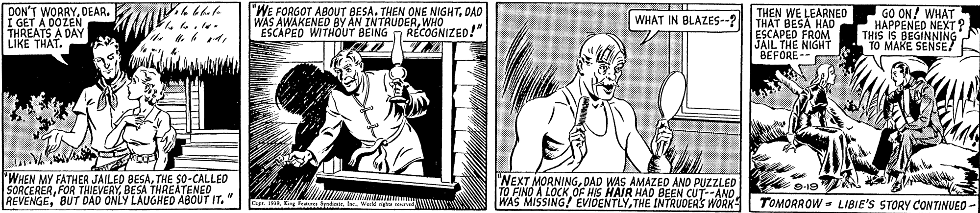 Parallel OCR: DON'T WORRYOAD WAS AWAKENED BY AN INTRUDERWHOIZED!" ESCAPED WITHOUT BEING THEN WE LEARNEO THAT BESA HAO ESCAPED FROM JAIL THE NIGHT BEFORE-- GO ON! WHAT HAPPENED NEXT ? THIS IS BEGINNING MAKE SENSE/ WHAT IN BLAZES--? ?.* LIKE THAT. 'WHEN MY FATHER JAILED BESATHE so-CALLED SORCERERBESA THREATENED REVENGEBUT DAO ONLY LAUGHED ABOUT IT. "NEXT MORNINGDAD WAS AMAZED ANO PUZZLED TO FINO A LOCK OF HIS HAIR HAD BEEN CUT--AND WAS MISSING! EVIDENTLYTHE INTRUDERS WORK 9-19 Cepr. 191 Kin Fat dat. World nghis teed WUWW TOMORROW = LIBIE'S STORY CONTINUEO- DON'T WORRY"WE FORGOT ABOUT BESA. THEN ONE NIGHTOAD WAS AWAKENED BY AN INTRUDERWHOIZED!" ESCAPED WITHOUT BEING THEN WE LEARNEO THAT BESA HAO ESCAPED FROM JAIL THE NIGHT BEFORE-- GO ON! WHAT HAPPENED NEXT ? THIS IS BEGINNING MAKE SENSE/ WHAT IN BLAZES--? ? . * LIKE THAT. 'WHEN MY FATHER JAILED BESATHE so-CALLED SORCERERFOR THIEVERYBESA THREATENED REVENGEBUT DAO ONLY LAUGHED ABOUT IT. "NEXT MORNINGDAD WAS AMAZED ANO PUZZLED TO FINO A LOCK OF HIS HAIR HAD BEEN CUT--AND WAS MISSING! EVIDENTLYTHE INTRUDERS WORK 9-19 Cepr. 191 Kin Fat dat. World nghis teed WUWW TOMORROW = LIBIE'S STORY CONTINUEO-