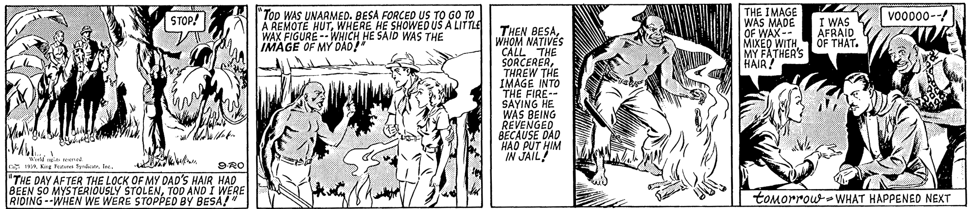 Illustration OCR: "Top WAS UNARMED. BESA FORCED US TO GO TO A REMOTE HUTWHERE HE SHOWED US A LITTLE WAX FIGURE --WHICH HE SAID WAS THE IMAGE OF MY DAD! THE IMAGE WAS MADE OF WAX-- MIXED WITH MY FATHER'S HAIR! vo0000- STOP! I WAS AFRAID OF THAT. THEN BESAWHOM NATIVES CALL THE SORCERERTHREW THE IMAGE INTO THE FIRE-- SAYING HE WAS BEING REVENGED BECAUSE DAD H?O PUT HIM IN JAIL! Wreld te ened 199"THE DAY AFTER THE LOCK OF MY DAD'S HAIR HAD BEEN SO MYSTERIOUSLY STOLENTOD AND I WERE RIDING--WHEN WE WERE STOPPED BY BESA" 9RO tomorrow WHAT HAPPENED NEXT "Top WAS UNARMED. BESA FORCED US TO GO TO A REMOTE HUTWHERE HE SHOWED US A LITTLE WAX FIGURE --WHICH HE SAID WAS THE IMAGE OF MY DAD! THE IMAGE WAS MADE OF WAX-- MIXED WITH MY FATHER'S HAIR! vo0000- STOP! I WAS AFRAID OF THAT. THEN BESAWHOM NATIVES CALL THE SORCERERTHREW THE IMAGE INTO THE FIRE-- SAYING HE WAS BEING REVENGED BECAUSE DAD H?O PUT HIM IN JAIL! Wreld te ened 199King ketarn Syadicatr"THE DAY AFTER THE LOCK OF MY DAD'S HAIR HAD BEEN SO MYSTERIOUSLY STOLENTOD AND I WERE RIDING--WHEN WE WERE STOPPED BY BESA" 9RO tomorrow WHAT HAPPENED NEXT