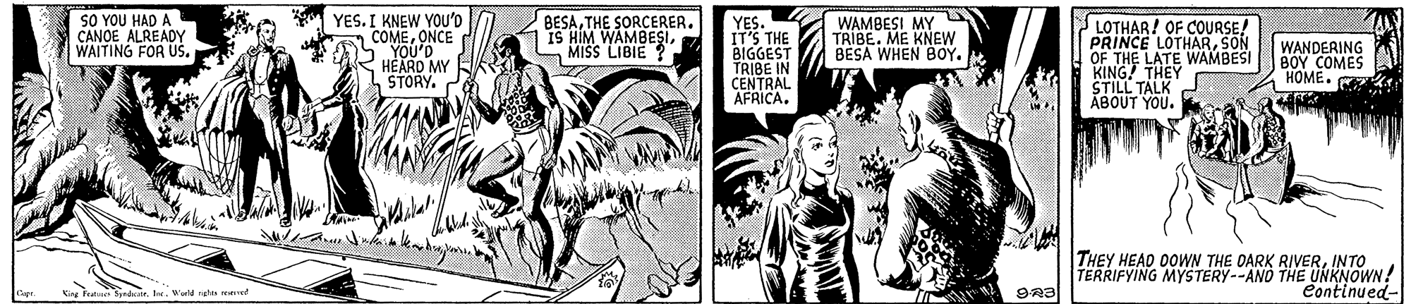 Fictional character OCR: SO YOU HAD A CANOE ALREADY WAITING FOR US. YES. I KNEW YOU'D COMEONCE YOU'D HEARD MY STORY. BESAMISS LIBIE YES. IT'S THE BIGGEST TRIBE IN CENTRAL AFRICA. LOTHAR! OF COURSE! PRINCE LOTHARSON OF THE LATE WAMBESI KING THEY STILL TALK ABOUT YOU. WAMBESI MY TRIBE. ME KNEW BESA WHEN BOY. WANDERING BOY COMES HOME. THEY HEAD OOWN THE DARK RIVERINTO TERRIFYING MYSTERY--AND THE UNKNOWN! Continued- Kine Fee Sndde. lerW nghts reerved SO YOU HAD A CANOE ALREADY WAITING FOR US. YES. I KNEW YOU'D COMEONCE YOU'D HEARD MY STORY. BESATHE SORCERERIS HIM WAMBESIMISS LIBIE YES. IT'S THE BIGGEST TRIBE IN CENTRAL AFRICA. LOTHAR! OF COURSE! PRINCE LOTHARSON OF THE LATE WAMBESI KING THEY STILL TALK ABOUT YOU. WAMBESI MY TRIBE. ME KNEW BESA WHEN BOY. WANDERING BOY COMES HOME. THEY HEAD OOWN THE DARK RIVERINTO TERRIFYING MYSTERY--AND THE UNKNOWN! Continued- Kine Fee Sndde. lerW nghts reerved
