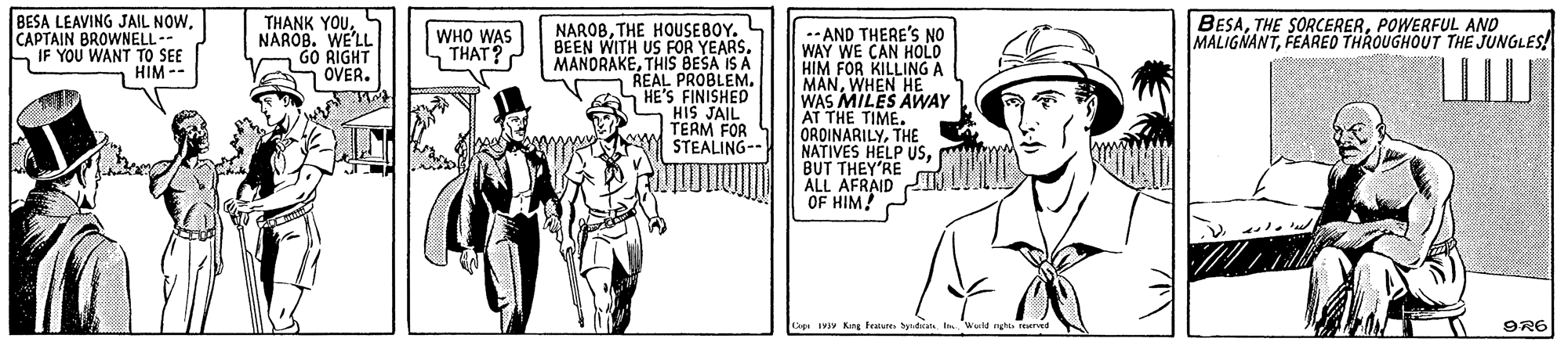 Cartoon OCR: BESA LEAVING JAIL NOWCAPTAIN BROWNELL- IF YOU WANT TO SEE HIM -- BESAPOWERFUL AND MALIGNANTFEARED THROUGHOUT THE JUNGLES! THANK YOUTHE HOUSEBOY. BEEN WITH US FOR YEARS. MANORAKETHIS BEŠA IS A REAL PROBLEM. HE'S FINISHED HIS JAIL TERM FOR m STEALING- NAROB. WE'LL GO RIGHT OVER. .-AND THERE'S NO WAY WE CAN HOLO HIM FOR KILLING A MANWAS MEN HAY AT THE TIME. ORDINARILYTHE NATIVES HELP USBUT THEY'RE ALL AFRAID OF HIM! WHO WAS THAT? Cop IV Kng teatate Syd WM ngh terved 9R6 BESA LEAVING JAIL NOWCAPTAIN BROWNELL- IF YOU WANT TO SEE HIM -- BESATHE SORCERERPOWERFUL AND MALIGNANTFEARED THROUGHOUT THE JUNGLES! THANK YOUTHE HOUSEBOY. BEEN WITH US FOR YEARS. MANORAKETHIS BEŠA IS A REAL PROBLEM. HE'S FINISHED HIS JAIL TERM FOR m STEALING- NAROB. WE'LL GO RIGHT OVER. .-AND THERE'S NO WAY WE CAN HOLO HIM FOR KILLING A MANWAS MEN HAY AT THE TIME. ORDINARILYTHE NATIVES HELP USBUT THEY'RE ALL AFRAID OF HIM! WHO WAS THAT? Cop IV Kng teatate Syd WM ngh terved 9R6