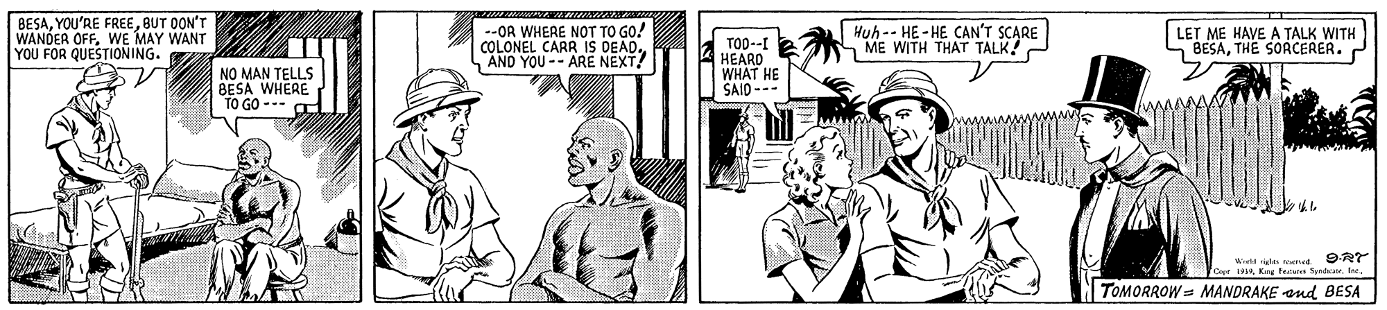 Parallel OCR: BESABUT DON'T WANDER OFFWE MAY WANT YOU FOR QUESTIONING. --OR WHEAE NOT TO GO! COLONEL CARR IS DEAD. AND YOU-- ARE NEXT! TOD--I HEARD WHAT HE SAIO --- Huh-- HE - HE CAN'T SCARE ME WITH THAT TALK LET ME HAVE A TALK WITH BESATHE SORCERER. NO MAN TELLS BESA WHERE TO GO --- Wield e ned 9RY 1919Inc. TOMORROW= MANDRAKE ond BESA BESAYOU'RE FREEBUT DON'T WANDER OFFWE MAY WANT YOU FOR QUESTIONING. --OR WHEAE NOT TO GO! COLONEL CARR IS DEAD. AND YOU-- ARE NEXT! TOD--I HEARD WHAT HE SAIO --- Huh-- HE - HE CAN'T SCARE ME WITH THAT TALK LET ME HAVE A TALK WITH BESATHE SORCERER. NO MAN TELLS BESA WHERE TO GO --- Wield e ned 9RY 1919Keg teat yndrInc. TOMORROW= MANDRAKE ond BESA