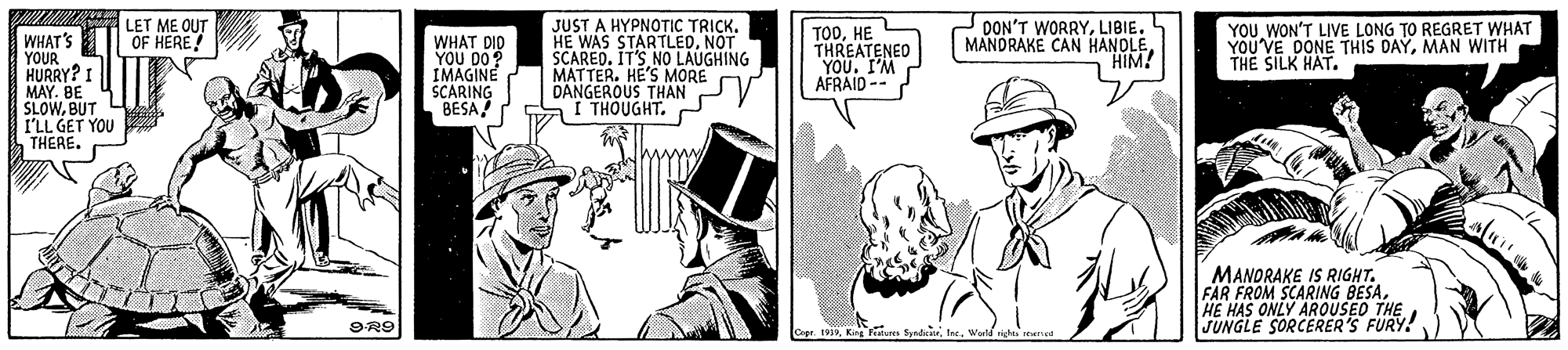 Design OCR: LET ME OUT OF HERE! WHAT'S YOUR HURRY? I MAY. BE SLOWBUT I'LL GET YOU THERE. WHAT DID YOU DO? IMAGINE SCARING BESA JUST A HYPNOTIC TRICK. HE WAS STARTLEDNOT SCARED. IT'S NO LAUGHING MATTER. HE'S MORE DANGEROUS THAN THOUGHTHE THREATENED YOU. I'M AFRAID-- DON'T WORRYLIBIE. MANDRAKE CAN HANOLE"HIM! YOU WON'T LIVE LONG TO REGRET WHAT YOU'VE DONE THIS DAYMAN WITH THE SILK HAT. MANORAKE IS RIGHT. FAR FROM SCARING BESAHE HAS ONLY AROUSEO THE JUNGLE SORCERER'S FURY! 9R9 Cp 1v19King Fiture fundi LET ME OUT OF HERE! WHAT'S YOUR HURRY? I MAY. BE SLOWBUT I'LL GET YOU THERE. WHAT DID YOU DO? IMAGINE SCARING BESA JUST A HYPNOTIC TRICK. HE WAS STARTLEDNOT SCARED. IT'S NO LAUGHING MATTER. HE'S MORE DANGEROUS THAN THOUGHTHE THREATENED YOU. I'M AFRAID-- DON'T WORRYLIBIE. MANDRAKE CAN HANOLE"HIM! YOU WON'T LIVE LONG TO REGRET WHAT YOU'VE DONE THIS DAYMAN WITH THE SILK HAT. MANORAKE IS RIGHT. FAR FROM SCARING BESAHE HAS ONLY AROUSEO THE JUNGLE SORCERER'S FURY! 9R9 Cp 1v19King Fiture fundi