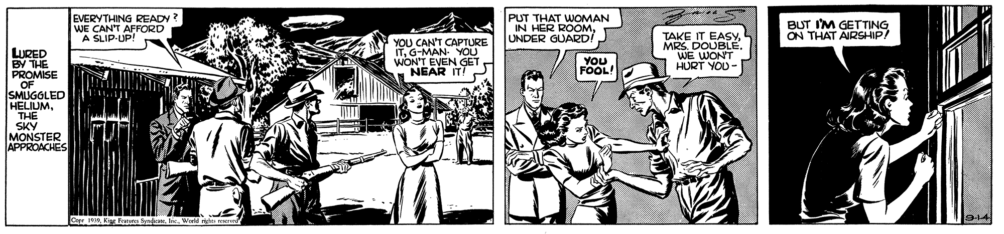Illustration OCR: EVERYTHING READY? WE CAN'T AFFORD A SLIP-UP! PUT THAT WOMAN IN HER ROOMUNDER GUARD BUT IM GETTING ON THAT AIRSHIP/ YOU CAN'T CAPTURE ITG-MAN. YOU WON'T EVEN GET NEAR IT! TAKE IT EASYWE WONT HURT YOU- LURED BY THE PROMISE OF SMUGGLED HELIUMTHE YOU FOOL! SKY MONSTER APPROACHES Copr 0K EVERYTHING READY? WE CAN'T AFFORD A SLIP-UP! PUT THAT WOMAN IN HER ROOMUNDER GUARD BUT IM GETTING ON THAT AIRSHIP/ YOU CAN'T CAPTURE ITG-MAN. YOU WON'T EVEN GET NEAR IT! TAKE IT EASYMRS. DOUBLÉWE WONT HURT YOU- LURED BY THE PROMISE OF SMUGGLED HELIUMTHE YOU FOOL! SKY MONSTER APPROACHES Copr 0