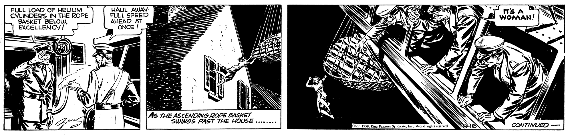 House OCR: FULL LOAD OF HELIUM CYLINDERS IN THE ROPE BASKET BELOWEXCELLENCY! HAUL AWAY- FULL SPEED AHEAD AT ONCE ! IT'S A WOMAN! AS THE ASCENDING ROPE BASKET SWINGS PAST THE HOUSE ....... Ca 19King F CONTINUED FULL LOAD OF HELIUM CYLINDERS IN THE ROPE BASKET BELOWEXCELLENCY! HAUL AWAY- FULL SPEED AHEAD AT ONCE ! IT'S A WOMAN! AS THE ASCENDING ROPE BASKET SWINGS PAST THE HOUSE ....... Ca 19King F CONTINUED