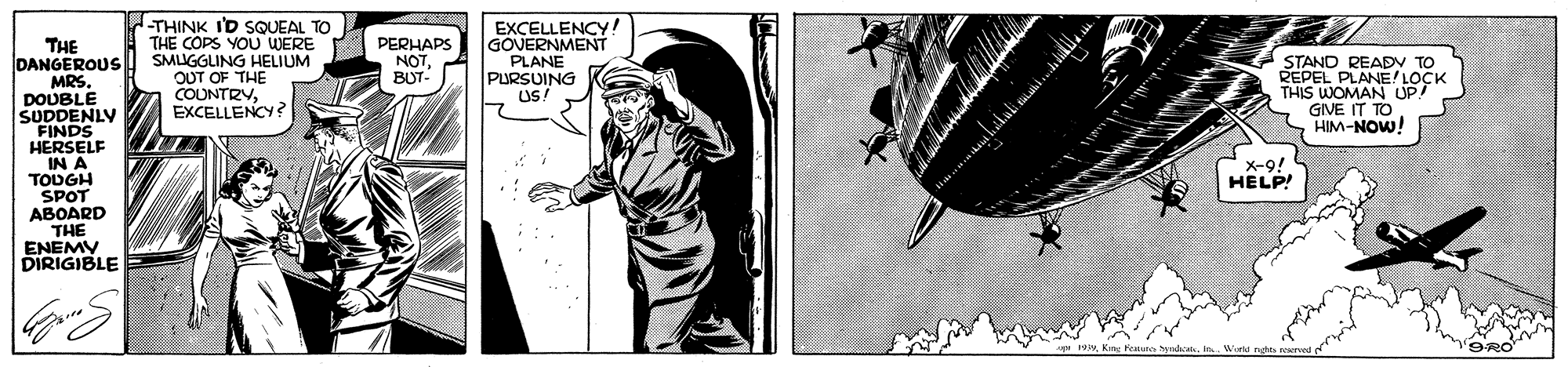 Monochrome OCR: THINK I'D SQUEAL TO A THE COPS YOU WERE SMUGGLING HELIUM OUT OF THE COUNTRYEXCELLENCY? EXCELLENCY! GOVERNMENT PLANE PURSUING US: PERHAPS NOTBUT- THE DANGEROUS MRS. DOUBLE SUDDENLY FINDS HERSELF IN A TODGH SPOT ABOARD THE ENEMY DIRIGIBLE STAND READV TO REPEL PLANE LOCK THIS WOMAN UP! GIVE I X-9! HELP! THINK I'D SQUEAL TO A THE COPS YOU WERE SMUGGLING HELIUM OUT OF THE COUNTRYEXCELLENCY? EXCELLENCY! GOVERNMENT PLANE PURSUING US: PERHAPS NOTBUT- THE DANGEROUS MRS. DOUBLE SUDDENLY FINDS HERSELF IN A TODGH SPOT ABOARD THE ENEMY DIRIGIBLE STAND READV TO REPEL PLANE LOCK THIS WOMAN UP! GIVE I X-9! HELP!