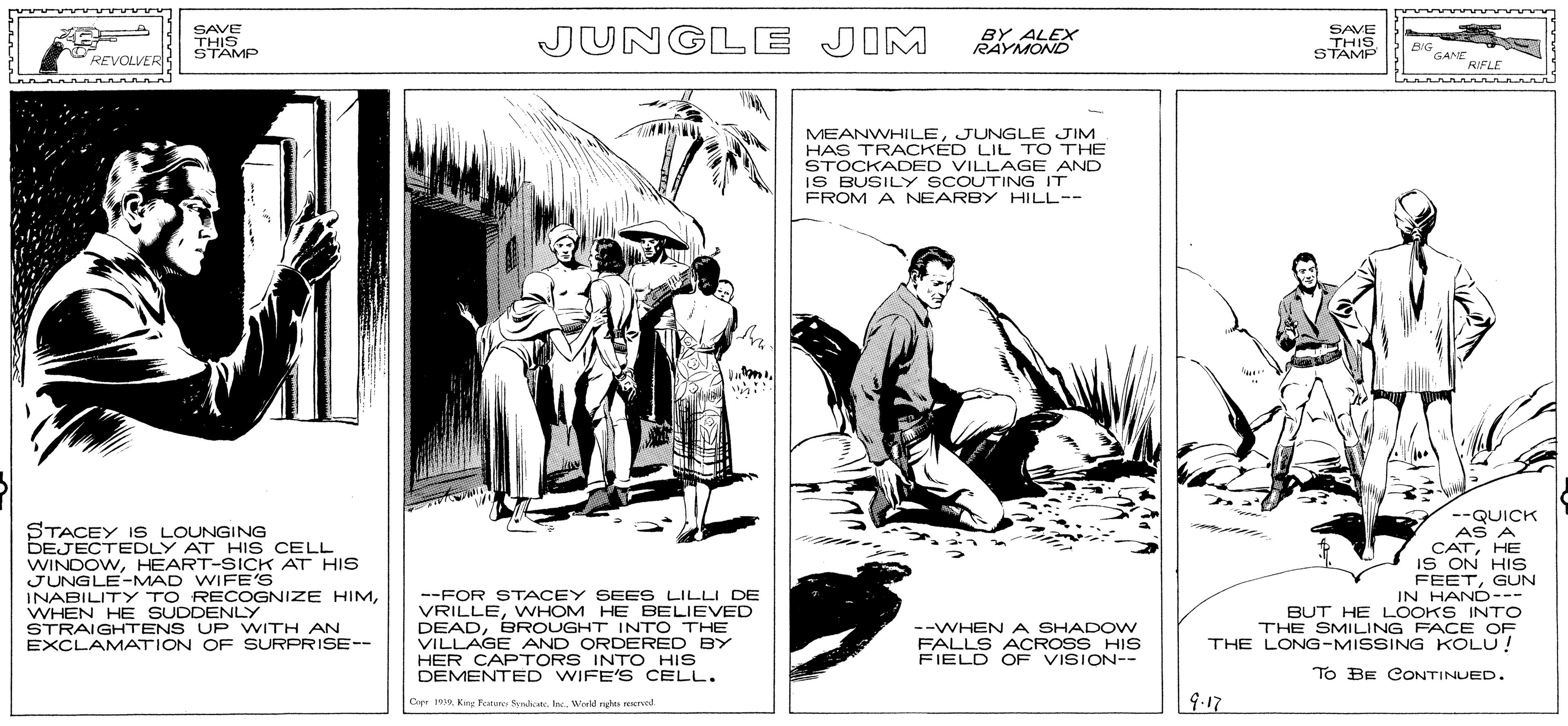 Illustration OCR: SAVE THIS STAMP JUNGLE JIM BY ALEX RAYMOND SAVE THIS STAMP BIG GANE REVOLVER RIFLE MEANWHILEJUNGLE JIM HAS TRACKED LIL TO THE STOCKADED VILLAGE AND IS BUSILY SCOUTING IT FROM A NEARBY HILL-- STACEY IS LOUNGING DEJECTEDLY AT HI S CELL WINDOWHEART-SICK AT HIS JUNGLE-MAD WIFE'S INABILITY TO RECOGNIZE HIMWHEN HE SUDDENLY STRAIGHTENS UP WITH AN EXCLAMATION OF SURPRISE-- --QUICK AS A CATHE IS ON HIS FEETGUN IN HAND--- BUT HE LOOKS INTO THE SMILING FACE OF THE LONG-MISSING KOLU! --FOR STACEY SEES LILLI DE VRILLEWHOM HE BELIEVED DEADBROUGHT INTO THE VILLAGE AND ORDERED BY HER CAPTORS INTO HIS DEMENTED WIFE'S CELL. --WHEN A SHADOW FALLS ACROSS HIS FIELD OF VISION-- To BE CONTINUED. Copr 1 Keng eu ltr. Inc. Wreld rndas erecd. 9.17 SAVE THIS STAMP JUNGLE JIM BY ALEX RAYMOND SAVE THIS STAMP BIG GANE REVOLVER RIFLE MEANWHILEJUNGLE JIM HAS TRACKED LIL TO THE STOCKADED VILLAGE AND IS BUSILY SCOUTING IT FROM A NEARBY HILL-- STACEY IS LOUNGING DEJECTEDLY AT HI S CELL WINDOWHEART-SICK AT HIS JUNGLE-MAD WIFE'S INABILITY TO RECOGNIZE HIMWHEN HE SUDDENLY STRAIGHTENS UP WITH AN EXCLAMATION OF SURPRISE-- --QUICK AS A CATHE IS ON HIS FEETGUN IN HAND--- BUT HE LOOKS INTO THE SMILING FACE OF THE LONG-MISSING KOLU! --FOR STACEY SEES LILLI DE VRILLEWHOM HE BELIEVED DEADBROUGHT INTO THE VILLAGE AND ORDERED BY HER CAPTORS INTO HIS DEMENTED WIFE'S CELL. --WHEN A SHADOW FALLS ACROSS HIS FIELD OF VISION-- To BE CONTINUED. Copr 1 Keng eu ltr. Inc. Wreld rndas erecd. 9.17
