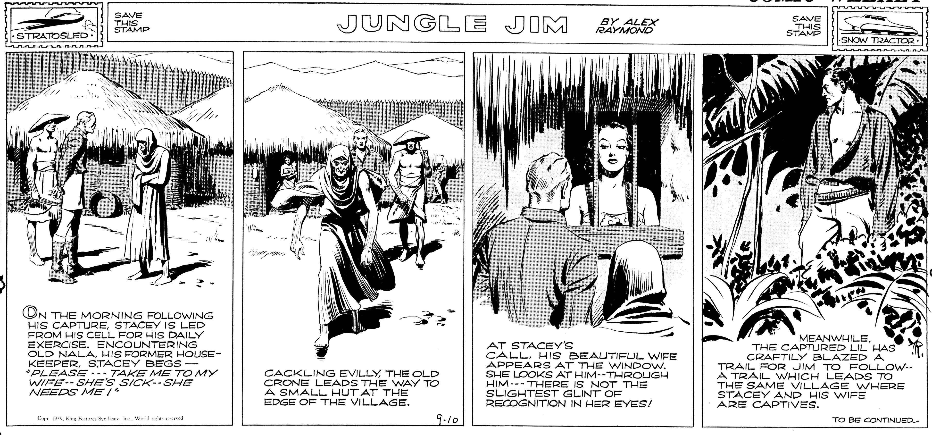 Monochrome OCR: SAVE JUNGLE JIM SAVE THIS STAMP THIS THIS BY ALEX RAYMOND STAMP STRATOSLED SNOW TRACTOR .. ON THE MORNING FOLLOWING HIS CAPTURESTACEY IS LED FROM HIS CELL FOR HIS DAILY EXERCISE. ENCOUNTERING OLD NALAHIS FORMER HOUSE- KEEPERSTACEY BEGS- *PLEASE -.. TAKE ME TO MY WIFE-- SHE'S SICK-- SHE NEEDS MEI* MEANWHILETHE OLD CRONE LEADS THE WAY TO A SMALL HUT AT THE EDGE OF THE VILLAGE. AT STACEY'S CALLHIS BEAUTIFUL WIFE APPEAR S AT THE WINDOW. SHE LOOKS AT HIM--THROUGH HIM--- THERE IS NOT THE SLIGHTEST GLINT OE RECOGNITION IN HER EYES! THE CAPTURED LIL HAS CRAFTILY BLAZEDA TRAIL FOR JIM TO FOLLOW-- A TRAIL WHICH LEADS TO THE SAME VILLAGE WHERE STACEY AND HIS WIFE ARE CAPTIVES. 9.10 Cepr 19Krne una late. e. Werkl nte resrad TO BE CONTINUED- SAVE JUNGLE JIM SAVE THIS STAMP THIS THIS BY ALEX RAYMOND STAMP STRATOSLED SNOW TRACTOR .. ON THE MORNING FOLLOWING HIS CAPTURESTACEY IS LED FROM HIS CELL FOR HIS DAILY EXERCISE. ENCOUNTERING OLD NALAHIS FORMER HOUSE- KEEPERSTACEY BEGS- *PLEASE -.. TAKE ME TO MY WIFE-- SHE'S SICK-- SHE NEEDS MEI* MEANWHILECACKLING EVILLYTHE OLD CRONE LEADS THE WAY TO A SMALL HUT AT THE EDGE OF THE VILLAGE. AT STACEY'S CALLHIS BEAUTIFUL WIFE APPEAR S AT THE WINDOW. SHE LOOKS AT HIM--THROUGH HIM--- THERE IS NOT THE SLIGHTEST GLINT OE RECOGNITION IN HER EYES! THE CAPTURED LIL HAS CRAFTILY BLAZEDA TRAIL FOR JIM TO FOLLOW-- A TRAIL WHICH LEADS TO THE SAME VILLAGE WHERE STACEY AND HIS WIFE ARE CAPTIVES. 9.10 Cepr 19Krne una late. e. Werkl nte resrad TO BE CONTINUED-