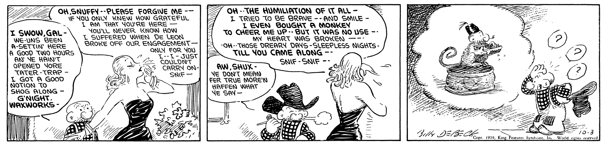 Line OCR: I SWOWGAL- WE-UNS BEEN A-SETTIN' HERE A GOOD TWO HOURS AN YE HAIN'T OPENED VORE TATER-TRAP - I GOT A GOOD NOTION TO SHOG ALONG - G'NIGHT. WAXWORKS- OHSNUFFY -PLEASE FORGIVE ME -- IF YOU ONLY KNEW HOW GRATEFUL I AM THAT YOU'RE HERE - YOU'LL NEVER KNOW How L SUFFERED WHEN DE LEON BROKE OFF OUR ENGAGEMENT- ONLY FOR VOU I--I-JUST COULDNT CARRY ON- SNIF- OH --THE HUMILIATION OF IT ALL - I TRIED TO BE BRAVE -- AND SMILE - I EVEN BOUGHT A MONKEY TO CHEER ME UP.- BUT IT WAS NO USE - MY HEART WAS BROKEN -- "OH--THOSE DREARY DAYS-SLEEPLESS NIGHTS- TILL YOU CAME ALONG -- SNIF - SNIF -- AWSHUX - VE DON'T MEAN FER TRUE MORE'N HAFFEN WHAT VE SAY- ?? li 10-3 Belly DESEC aKg Feut Synta l World oe eded I SWOWGAL- WE-UNS BEEN A-SETTIN' HERE A GOOD TWO HOURS AN YE HAIN'T OPENED VORE TATER-TRAP - I GOT A GOOD NOTION TO SHOG ALONG - G'NIGHT. WAXWORKS- OHSNUFFY -PLEASE FORGIVE ME -- IF YOU ONLY KNEW HOW GRATEFUL I AM THAT YOU'RE HERE - YOU'LL NEVER KNOW How L SUFFERED WHEN DE LEON BROKE OFF OUR ENGAGEMENT- ONLY FOR VOU I--I-JUST COULDNT CARRY ON- SNIF- OH --THE HUMILIATION OF IT ALL - I TRIED TO BE BRAVE -- AND SMILE - I EVEN BOUGHT A MONKEY TO CHEER ME UP.- BUT IT WAS NO USE - MY HEART WAS BROKEN -- "OH--THOSE DREARY DAYS-SLEEPLESS NIGHTS- TILL YOU CAME ALONG -- SNIF - SNIF -- AWSHUX - VE DON'T MEAN FER TRUE MORE'N HAFFEN WHAT VE SAY- ? ? li 10-3 Belly DESEC aKg Feut Synta l World oe eded