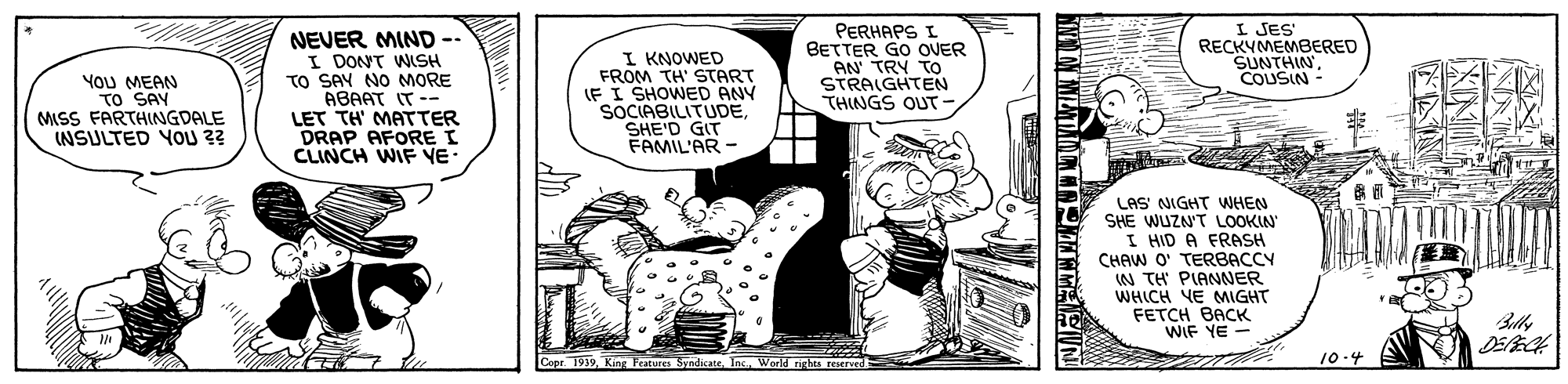Comics OCR: YoU MEAN TO SAY MISS FARTHINGDALE INSULTED YOU 3? NEVER MIND -- I DONT WISH TO SAY NO MORE ABAAT IT -- LET TH' MATTER DRAP AFORE I CLINCH WIF VE- I KNOWED FROM TH' START IF I SHOWED ANY SOCIABILITUDESHE'D GIT FAMIL'AR - PERHAPS I BETTER GO OUER AN TRY TO STRAIGHTEN THINGS OUT- I JES RECKYMEMBERED SUNTHINCOUSIN- LAS' NIGHT WHEN SHE WUZN'T LOOKIN I HID A FRASH CHAW O' TERBACCY W TH PIANNER WHICH YE MIGHT FETCH BACK WIF YE - BllIns. World 10.4 YoU MEAN TO SAY MISS FARTHINGDALE INSULTED YOU 3? NEVER MIND -- I DONT WISH TO SAY NO MORE ABAAT IT -- LET TH' MATTER DRAP AFORE I CLINCH WIF VE- I KNOWED FROM TH' START IF I SHOWED ANY SOCIABILITUDESHE'D GIT FAMIL'AR - PERHAPS I BETTER GO OUER AN TRY TO STRAIGHTEN THINGS OUT- I JES RECKYMEMBERED SUNTHINCOUSIN- LAS' NIGHT WHEN SHE WUZN'T LOOKIN I HID A FRASH CHAW O' TERBACCY W TH PIANNER WHICH YE MIGHT FETCH BACK WIF YE - BllCepr 1919 KingMEs SyndicateIns. World 10.4