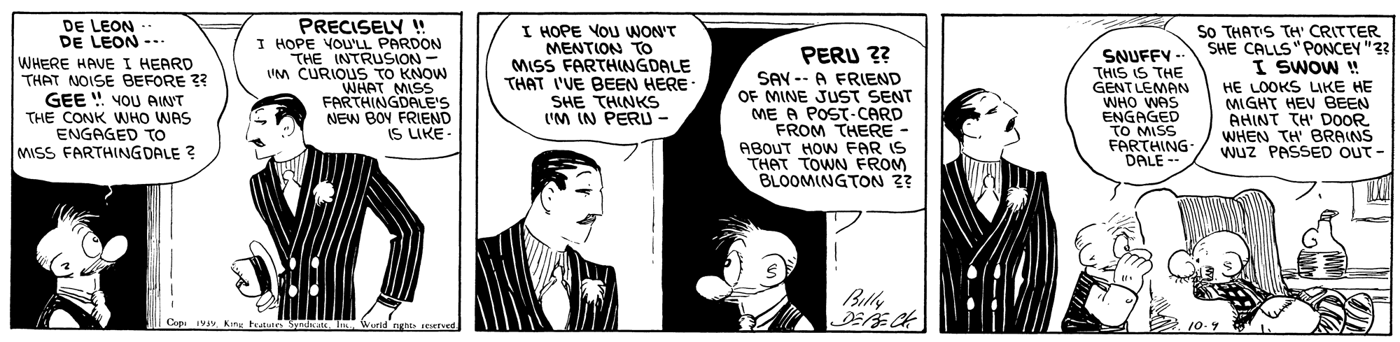 Font Faces (1) OCR: DE LEON DE LEON -.. WHERE HAVE I HEARD THAT NOISE BEFORE 3? GEE ! YOU AINT THE CONK WHO WAS ENGAGED TO MISS FARTHINGDALE ? PRECISELY ! I HOPE VOU'LL PARDON THE INTRUSION - UM CURIOUS TO KNOW WHAT MISS FARTHINGDALE'S NEW BOY FRIEND IS LIKE- I HOPE YOU WON'T MENTION To MISS FARTHNGDALE THAT I'VE BEEN HERE SHE THINKS I'M IN PERU - So THATIS TH' CRITTER SHE CALLS"PONCEY "33 I SWOW ! PERU ?? SAV -- A FRIEND OF MINE JUST SENT ME A POST-CARD FROM THERE - ABOUT HOW FAR IS THAT TOWN FROM BLOOMINGTON ? SNUFFY -- THIS IS THE GENT LEMAN WHO WAS ENGAGED TO MISS FARTHING DALE -- HE LOOKS LIKE HE MIGHT HEV BEEN AHINT TH' D0OR WHEN TH' BRAINS Wuz PASSED OUT - Bully Copi ivy King hutes Syndiate. World nghts eved 10-9 DE LEON DE LEON -.. WHERE HAVE I HEARD THAT NOISE BEFORE 3? GEE ! YOU AINT THE CONK WHO WAS ENGAGED TO MISS FARTHINGDALE ? PRECISELY ! I HOPE VOU'LL PARDON THE INTRUSION - UM CURIOUS TO KNOW WHAT MISS FARTHINGDALE'S NEW BOY FRIEND IS LIKE- I HOPE YOU WON'T MENTION To MISS FARTHNGDALE THAT I'VE BEEN HERE SHE THINKS I'M IN PERU - So THATIS TH' CRITTER SHE CALLS"PONCEY "33 I SWOW ! PERU ?? SAV -- A FRIEND OF MINE JUST SENT ME A POST-CARD FROM THERE - ABOUT HOW FAR IS THAT TOWN FROM BLOOMINGTON ? SNUFFY -- THIS IS THE GENT LEMAN WHO WAS ENGAGED TO MISS FARTHING DALE -- HE LOOKS LIKE HE MIGHT HEV BEEN AHINT TH' D0OR WHEN TH' BRAINS Wuz PASSED OUT - Bully Copi ivy King hutes Syndiate. World nghts eved 10-9
