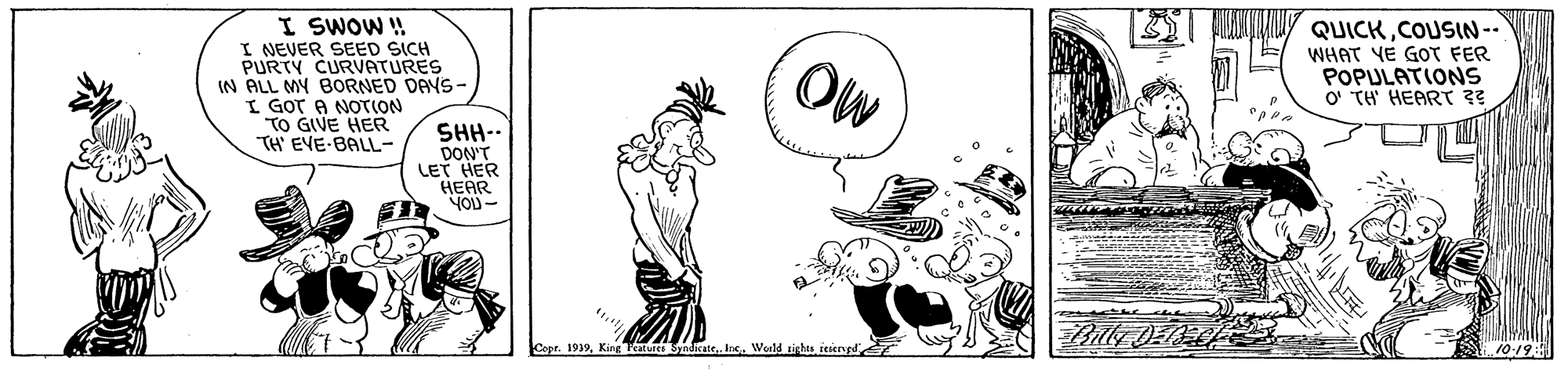 Art OCR: I SWOW! I NEVER SEED SICH PURTY CURVATURES IN ALL MY BOoRNED DAYS- I GOT A NOTION TO GIVE HER TH' EVE-BALL- QUICKCOUSIN-- WHAT YE GOT FER POPULATIONS O' TH' HEART ?? Ow SHH-- DON'T LET HER ??AR YOU- Capr. 1939ieiengd 10-19: I SWOW! I NEVER SEED SICH PURTY CURVATURES IN ALL MY BOoRNED DAYS- I GOT A NOTION TO GIVE HER TH' EVE-BALL- QUICKCOUSIN-- WHAT YE GOT FER POPULATIONS O' TH' HEART ?? Ow SHH-- DON'T LET HER ??AR YOU- Capr. 1939King Ftarvret SndicateIns. World sightsieiengd 10-19: