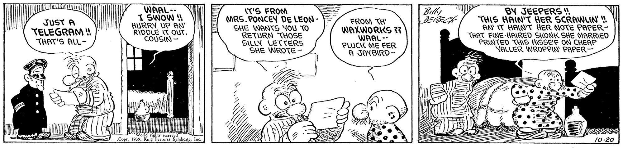 Mammal OCR: WAAL- I SWOW ! HURRY UP AN' RIDDLE IT OUTCOUSIN Billy JUST A TELEGRAM ! THAT'S ALL- IT'S FROM MRS. PONCEY DE LEON- SHE WANTS YOU TO RETURN THOSE SILLY LETTERS SHE WROTE FROM TH WAXWORKS 3? WAAL- PLUCK ME FER A JAYBIRD- BY JEEPERS ! THIS HAIN'T HER SCRAWLIN' ! AN IT HAIN'T HER NOTE PAPER- THAT FINE HAIRED SKONK SHE MARRIED PRINTED THIS HISSE'F ON CHEAP VALLER WROPPIN PAPER- . Copr. 1939Inc. 10-20 WAAL- I SWOW ! HURRY UP AN' RIDDLE IT OUTCOUSIN Billy JUST A TELEGRAM ! THAT'S ALL- IT'S FROM MRS. PONCEY DE LEON- SHE WANTS YOU TO RETURN THOSE SILLY LETTERS SHE WROTE FROM TH WAXWORKS 3? WAAL- PLUCK ME FER A JAYBIRD- BY JEEPERS ! THIS HAIN'T HER SCRAWLIN' ! AN IT HAIN'T HER NOTE PAPER- THAT FINE HAIRED SKONK SHE MARRIED PRINTED THIS HISSE'F ON CHEAP VALLER WROPPIN PAPER- . Copr. 1939King Peatures SyndicateInc. 10-20